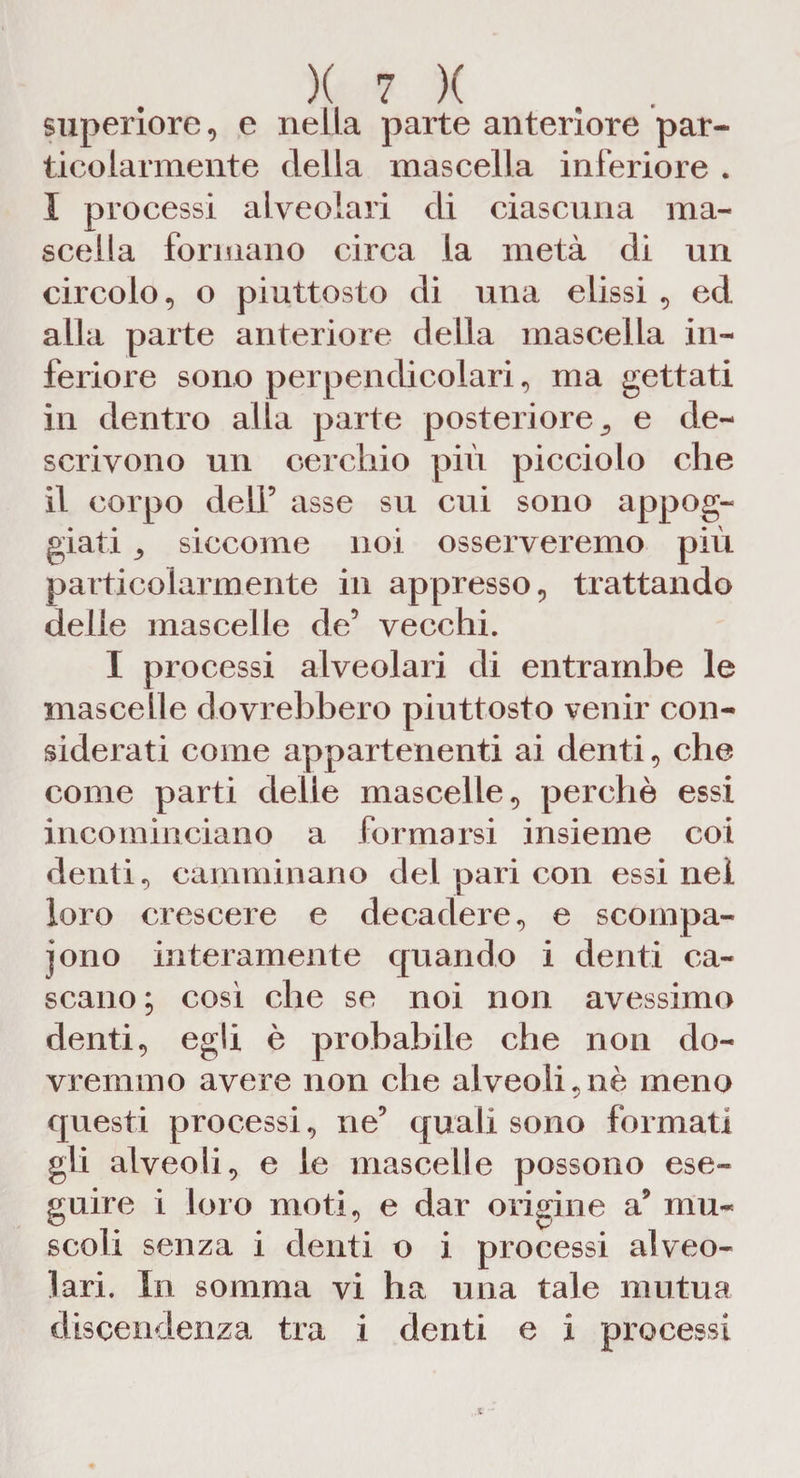 superiore, e nella parte anteriore par¬ ticolarmente della mascella inferiore . I processi alveolari di ciascuna ma¬ scella formano circa la metà di un circolo, o piuttosto di una elissi , ed alla parte anteriore della mascella in¬ feriore sono perpendicolari, ma gettati in dentro alla parte posteriore., e de¬ scrivono un cerchio più picciolo che il corpo dell’ asse su cui sono appog¬ giati 3 siccome noi osserveremo più particolarmente in appresso, trattando delle mascelle de’ vecchi. I processi alveolari di entrambe le mascelle dovrebbero piuttosto venir con¬ siderati come appartenenti ai denti, che come parti delie mascelle, perchè essi incominciano a formarsi insieme coi denti, camminano del pari con essi nei loro crescere e decadere, e scompa¬ iono interamente quando i denti ca¬ scano; cosi che se noi non avessimo denti, egli è probabile che non do¬ vremmo avere non che alveoli,nè meno questi processi, ne’ quali sono formati gli alveoli, e le mascelle possono ese¬ guire i loro moti, e dar origine a9 mu¬ scoli senza i denti o i processi alveo¬ lari. In somma vi ha una tale mutua discendenza tra i denti e i processi