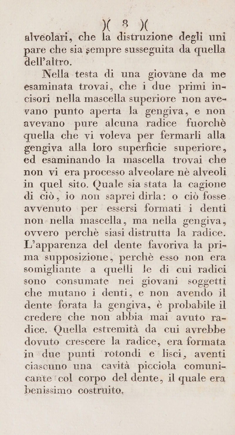 )(«)(. alveolari, che la distruzione degli uni pare che sia sempre susseguita da quella dell9 altro. Nella testa di una giovane da me esaminata trovai, che i due primi in-* ci so ri nella mascella superiore non ave** vano punto aperta la gengiva, e non avevano pure alcuna radice fuorché quella che vi voleva per fermarli alla gengiva alla loro superficie superiore , ed esaminando la mascella trovai che non vi era processo alveolare nè alveoli in quel sito. Quale sia stata la cagione di ciò, io non saprei dirla: o ciò fosse avvenuto per essersi formati i denti non nella mascella, ma nella gengiva, ovvero perchè siasi distrutta la radice. L’apparenza del dente favoriva la prL ma supposizione, perchè esso non era somigliante a quelli le di cui radici sono consumate nei giovani soggetti che mutano i denti, e non avendo il dente forata la gengiva, è probabile il credere che non abbia mai avuto ra¬ dice. Quella estremità da cui avrebbe dovuto crescere la radice, era formata in due punti rotondi e lisci, aventi ciascuno una cavità picciola comuni¬ cante col corpo del dente, il quale era benissimo costruito.