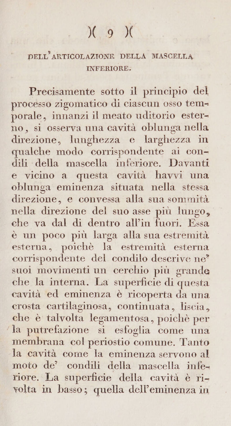 DELL9ARTICOLAZIONE DELLA MASCELLA INFERIORE. Precisamente sotto il principio del processo zigomatico di ciascun osso tenn porale, innanzi il meato uditorio ester¬ no^ si osserva una cavità oblunga nella direzione, lunghezza e larghezza in qualche modo corrispondente ai con¬ dili della mascella inferiore. Davanti e vicino a questa cavità havvi una oblunga eminenza situata nella stessa direzione, e convessa alla sua sommità nella direzione del suo asse più lungo9 che va dal di dentro alFin fuori. Essa è un poco più larga alla sua estremità esterna, poiché la estremità esterna corrispondente del condilo descrive ne/ suoi movimenti un cerchio più grande che la interna. La superficie di questa cavità ed eminenza è ricoperta da una crosta cartilaginosa, continuata, liscia, che è talvolta legamentosa, poiché per la putrefazione si esfoglia come una membrana col periostio comune. Tanto la cavità come la eminenza servono al moto de’ condili della mascella infe¬ riore. La superficie della cavità è ri¬ volta in basso ; quella delFeminenza in