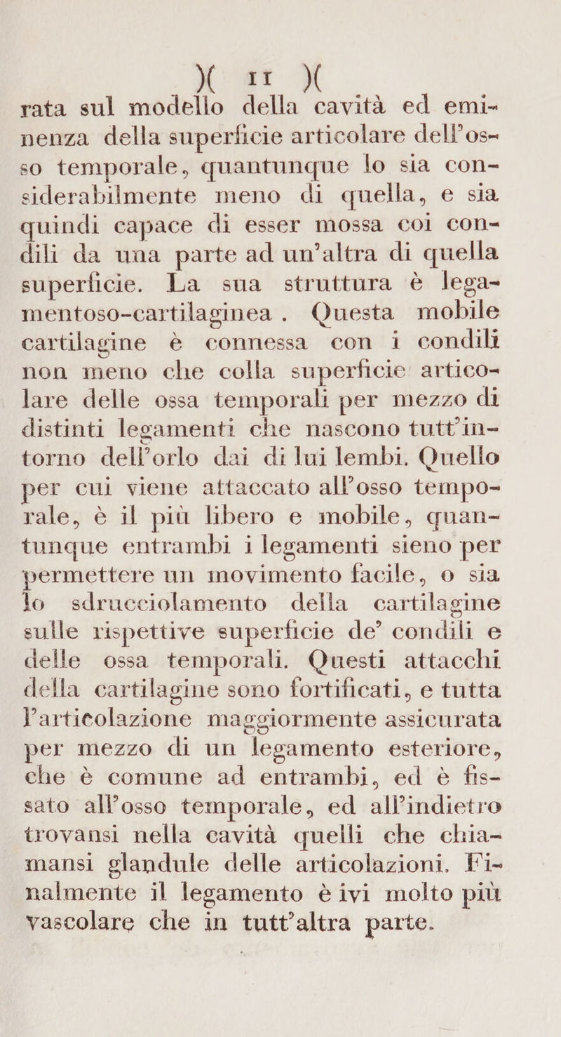 rata sul modello della cavità ed emi¬ nenza della superficie articolare delFos¬ so temporale, quantunque lo sia con- siderabilmente meno di quella, e sia quindi capace di esser mossa coi con¬ dili da una parte ad un’altra di quella superfìcie. La sua struttura è lega- mentoso-cartilaginea . Questa mobile cartilagine è connessa con i condili non meno che colla superficie artico¬ lare delle ossa temporali per mezzo di distinti legamenti che nascono tutt’in- torno dell’orlo dai di lui lembi. Quello per cui viene attaccato all’osso tempo¬ rale, è il più libero e mobile, quan¬ tunque entrambi i legamenti sieno per permettere un movimento facile, o sia lo sdrucciolamento della cartilagine sulle rispettive superficie de’ condili e delle ossa temporali. Questi attacchi delia cartilagine sono fortificati, e tutta l’articolazione maggiormente assicurata per mezzo di un legamento esteriore, che è comune ad entrambi, ed è fis¬ sato all’osso temporale, ed all9indietro trovansi nella cavità quelli che chia- mansi glaodule delle articolazioni. Fi¬ nalmente il legamento è ivi molto più Vascolare che in tutt’altra parte.