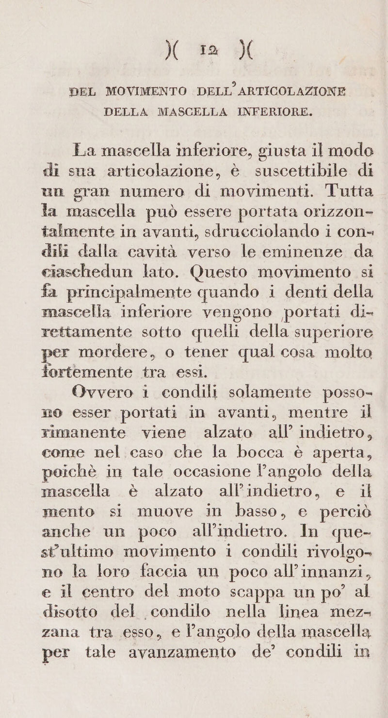 PEL MOVIMENTO DELL5ARTICOLAZIONE DELLA MASCELLA INFERIORE. La mascella inferiore, giusta il modo dì sua articolazione, è suscettibile di un gran numero di movimenti. Tutta la mascella può essere portata orizzon¬ talmente in avanti, sdrucciolando i con»* Mi dalla cavità verso le eminenze da ciaschedun lato. Questo movimento si fa principalmente quando i denti della mascella inferiore vengono portati (li- retta mente sotto quelli della superiore per mordere, o tener qual cosa molto fortemente tra essi. Ovvero ì condili solamente posso¬ no esser portati in avanti, mentre il rimanente viene alzato all5 indietro, come nei caso che la bocca è aperta, poiché in tale occasione Fangolo della mascella è alzato alF indietro, e il mento si muove in basso, e perciò anche un poco alFindietro. In quc- st5 ititi ino movimento i condili rivolgo¬ no la loro faccia un poco all5innanzi, e il centro del moto scappa nn pò5 al disotto del condilo nella linea mez¬ zana tra esso, e Fangolo della mascella per tale avanzamento de5 condili in