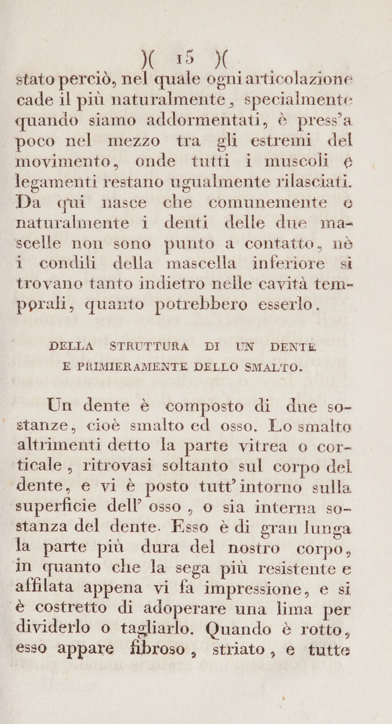 stato perciò, nel quale ogni articolazione cade il più naturalmentespecialmente quando siamo addormentati, è press9a poco nel mezzo tra gli estremi del movimento, onde tutti i muscoli 0 legamenti restano ugualmente rilasciati. Da qui nasce che comunemente o naturalmente i denti delle due ma-> scelle non sono punto a contatto, nè i condili della mascella inferiore si trovano tanto indietro nelle cavità tem¬ perali, quanto potrebbero esserlo. DELLA STRUTTURA DI UN DENTE E PREMIER AMENTE DELLO SMALTO. Un dente è composto di due so¬ stanze, cioè smalto ed osso. Lo smalto altrimenti detto la parte vitrea o cor¬ ticale , ritrovasi soltanto sul corpo del dente, e vi è posto tutt9intorno sulla superficie dell9 osso , o sia interna so¬ stanza del dente- Esso è di gran lunga la parte più dura del nostro corpo, in quanto che la sega più resistente e affilata appena vi fa impressione, e si è costretto di adoperare una lima per dividerlo o tagliarlo. Quando è rotto, esso appare fibroso , striato , e tutte