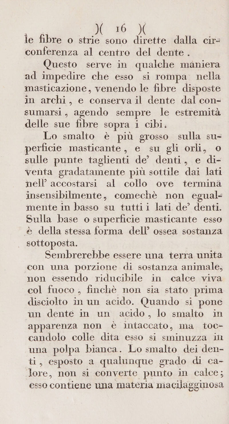 conferenza al centro del dente . Questo serve in qualche maniera ad impedire che esso si rompa nella masticazione, venendo le fibre disposte in archi , e conserva il dente dal con¬ sumarsi , agendo sempre le estremità delle sue fibre sopra i cibi* Lo smalto è più grosso sulla su¬ perficie masticante, e su gli orli, o sulle punte taglienti de’ denti , e di¬ venta gradatamente più sottile dai lati nell5 accostarsi al collo ove termina insensibilmente, comechè non egual¬ mente in basso su tutti i lati de’ denti. Bulla base o superficie masticante esso è della stessa forma dell5 ossea sostanza sottoposta. Sembrerebbe essere una terra unita con una porzione di sostanza animale, non essendo riducibile in calce viva col fuoco 5 finché non sia stato prima disciolto in un acido. Quando si pone un dente in un acido , lo smalto in apparenza non è intaccato, ma toc¬ candolo colle dita esso si sminuzza in una polpa bianca. Lo smalto dei den¬ ti , esposto a qualunque grado di ca¬ lore, non si converte punto in calce, esso contiene una materia niacilagginosa