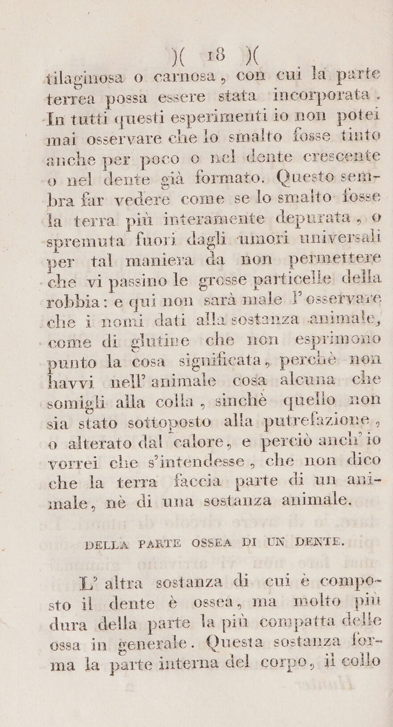 X I» X tilaginosa o carnosa , con cui la parte terrea possa essere stala incorporata . In tutti Q uesti esperimenti io non potei mai osservare che lo smalto tosse tinto anche per poco o nel dente crescente o nel dente già formato. Questo sem~ hra far vedere come se lo smalto rosse la terra più interamente depurata , o spremuta fuori dagli umori universali per tal maniera da non permettere che vi passino le grosse particelle della rohhia : e qui non sarà male F osservare che i nomi dati alla sostanza anima nq come di glutine che non esprimano punto la cosa significata, perchè non liavvi nell0 animale cosa alcuna clic somigli alla colla. , sinché quello non sia stato sottoposto alla putrefazione , o alterato da! calore , e perciò ancn io vorrei che s’intendesse , che non dico che la terra faccia parte di un ani¬ male, nè di una sostanza animale. DELLA PARTE OSSEA DI UN DENTE. If altra sostanza di cui è compo¬ sto il dente è ossea, ma molto piu dura della parte la più compatta delle ossa in generale. Questa sostanza ior¬ ma la parte interna del corpo, il collo