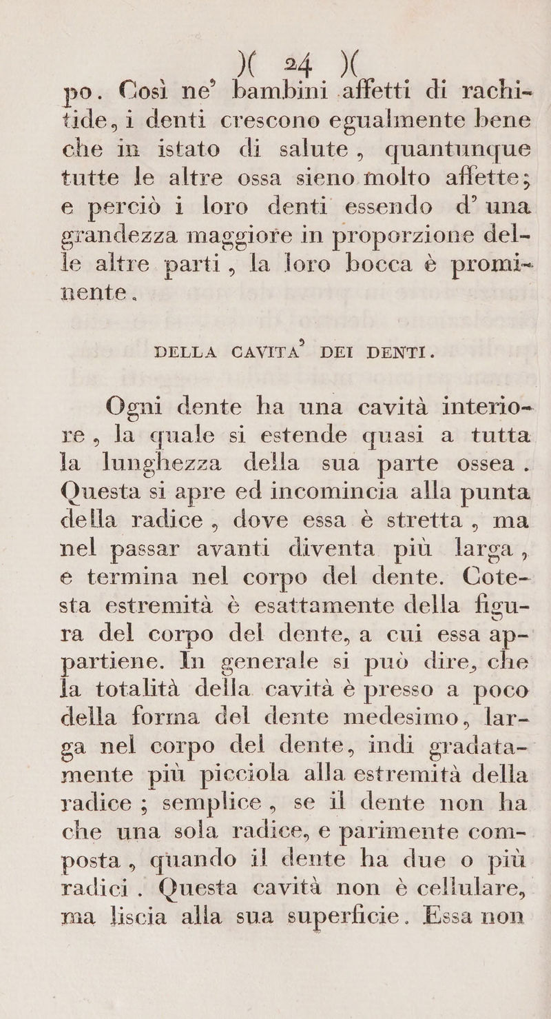 po. Così ne5 bambini affetti di rachi¬ tide, i denti crescono egualmente bene che in istato di salute , quantunque tutte le altre ossa sieno molto affette; e perciò i loro denti essendo d5 una grandezza maggiore in proporzione del¬ le altre parti, la loro bocca è promi¬ nente . DELLA CAVITA5 DEI DENTI. Ogni dente ha una cavità interio¬ re , la quale si estende quasi a tutta la lunghezza della sua parte ossea . Questa si apre ed incomincia alla punta della radice , dove essa è stretta , ma nel passar avanti diventa più larga , e termina nel corpo del dente. Cote- sta estremità è esattamente della figu¬ ra del corpo del dente, a cui essa ap¬ partiene. In generale si può (lire, che la totalità della cavità è presso a poco della forma del dente medesimo, lar¬ ga nel corpo del dente, indi gradata- mente più picciola alla estremità della radice ; semplice , se il dente non ha che una sola radice, e parimente com¬ posta , quando il dente ha due o più radici . Questa cavità non è cellulare, ma liscia alla sua superficie. Essa non
