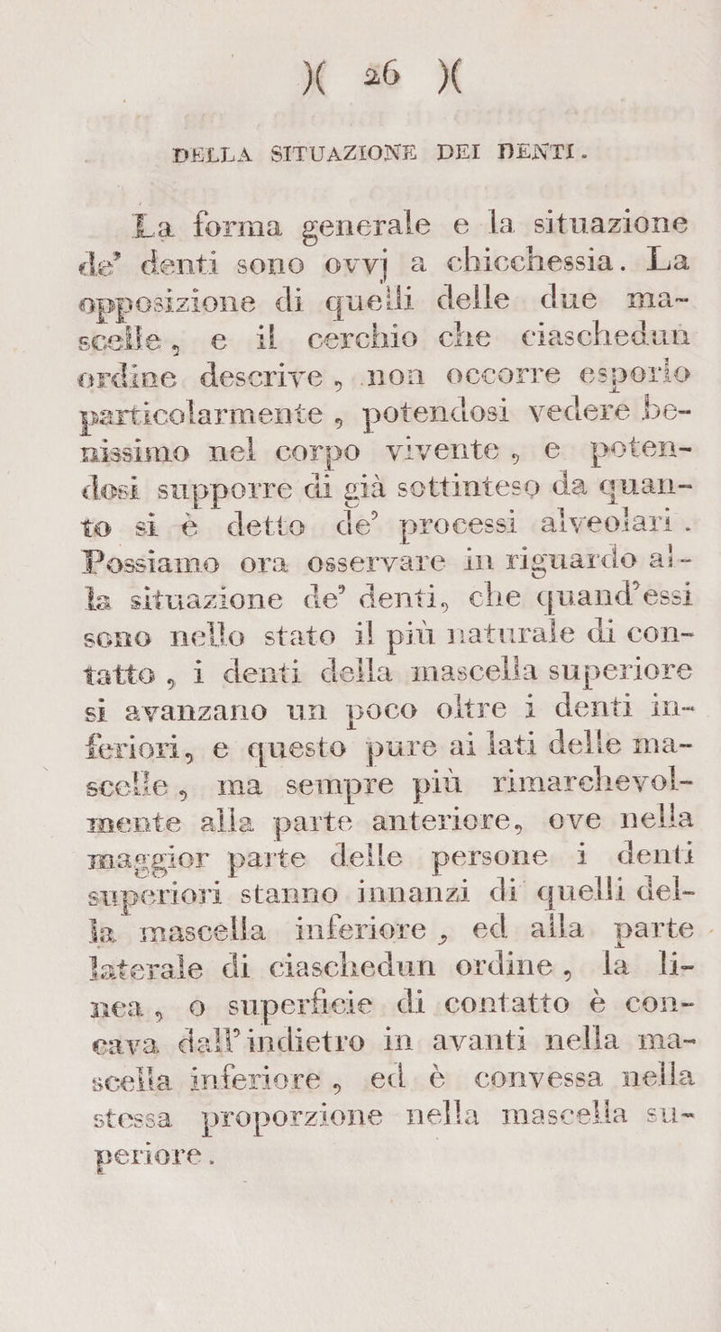 )( ^6 )( DELLA SITUAZIONE DEI DENTI. La forma generale e la situazione eie* denti sono ovvj a chicchessia. La opposizione di quelli delle due ma¬ scelle ? e il cerchio che ciaschedun ordine descrive , .non occorre esporlo particolarmente , potendosi vedere be¬ nissimo nel corpo vivente , e poten¬ dosi supporre di già sottinteso da quan¬ to si è detto de5 processi alveolari . Possiamo ora osservare in riguardo al ¬ la situazione de5 denti, che quand5essi sono nello stato il più naturale di con¬ tatto , i denti delia mascella superiore si avanzano un poco oltre i denti in¬ feriori,. e questo pure ai lati delle ma¬ scelle , ina sempre più rimarchevol¬ mente alia parte anteriore, ove nella maggior parte delle persone i denti superiori stanno innanzi di quelli del¬ ia mascella inferiore ^ ed alla parte laterale di ciaschedun ordine , la li¬ nea , o superficie di contatto è con¬ cava dall5 indietro in avanti nella ma¬ scella inferiore , ed è convessa nella stessa proporzione nella mascella su¬ periore .