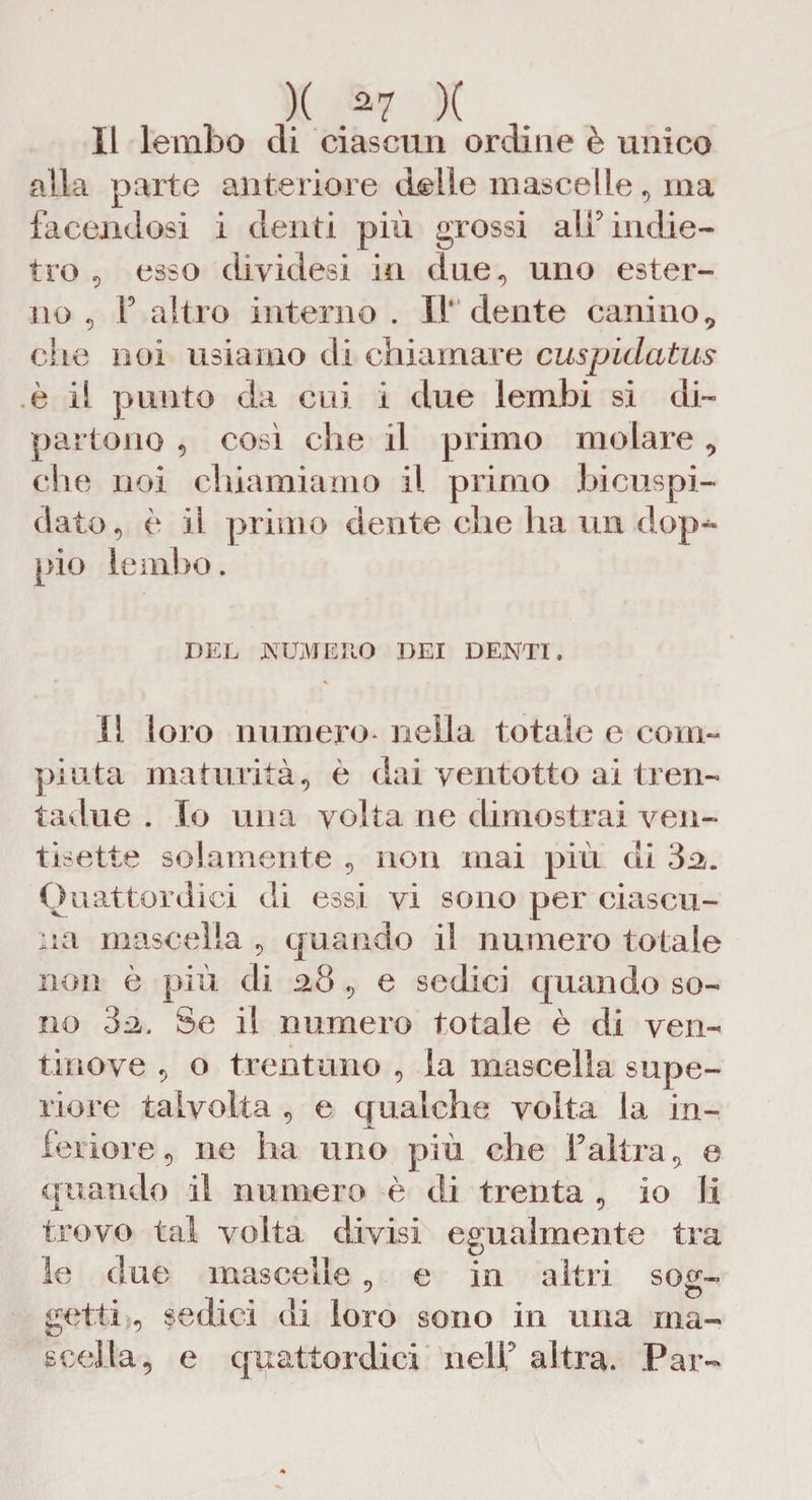 Il lembo di ciascun ordine è unico alla parte anteriore delle mascelle , ma facendosi i denti più grossi alf indie¬ tro , esso diyidesi in due, uno ester¬ no , F altro interno . I1‘ dente canino, die noi usiamo di chiamare cuspidcitus è il punto da cui i due lembi si di¬ partono , così che il primo molare, che noi chiamiamo il primo bicuspi¬ dale , è ii primo dente che ha un dop¬ pio lembo. DEL NUMERO DEI DENTI. Il loro numero* nella totale e com¬ piuta maturità, è dai yentotto ai tren- tadue . Io una volta ne dimostrai ven¬ tisette solamente , non mai più di 3fi. Quattordici di essi vi sono per ciascu¬ na mascella , quando il numero totale non è più di a8 , e sedici quando so¬ no 3a. Se il numero totale è di ven¬ tino ve , o trentuno , la mascella supe¬ riore talvolta , e qualche volta la in¬ feriore, ne ha uno più che Faltra, e quando il numero è di trenta , io li trovo tal volta divisi egualmente tra le due mascelle , e in altri sog- getti , sedici di loro sono in una ma¬ scella, e quattordici nell' altra. Par-