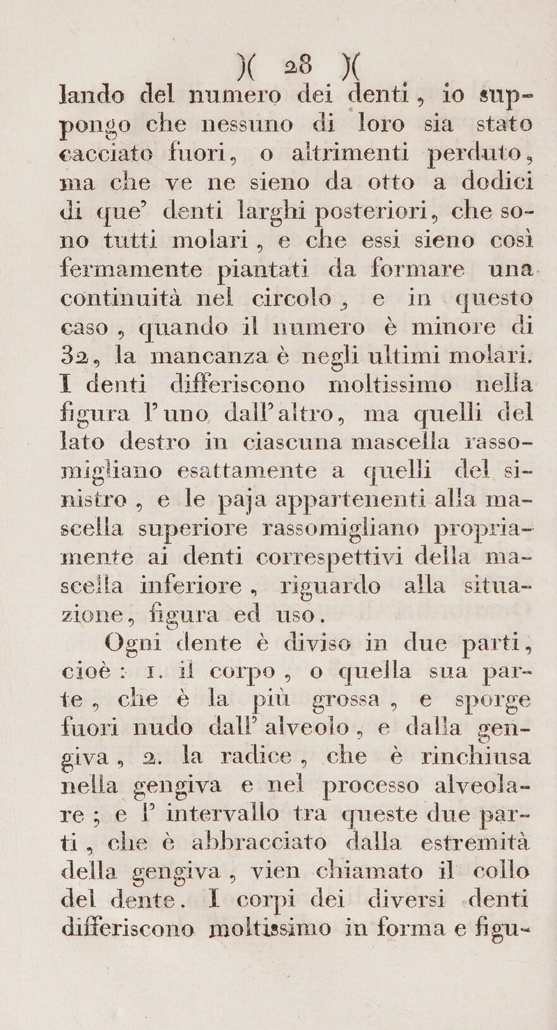 X *8 X landò del numero dei denti, io sup¬ pongo che nessuno di loro sia stato cacciato fuori, o altrimenti perduto, ma che ve ne sieno da otto a dodici di que’ denti larghi posteriori, che so¬ no tutti molari, e che essi sieno così fermamente piantati da formare una continuità nel circolo ^ e in questo caso , quando il numero è minore di 3ì2, la mancanza è negli ultimi molari. I denti differiscono moltissimo nella figura l’uno dall’altro, ma quelli del lato destro in ciascuna mascella rasso¬ migliano esattamente a quelli del si¬ nistro , e le paja appartenenti alla ma¬ scella superiore rassomigliano propria¬ mente ai denti corre spettivi della ma¬ scella inferiore , riguardo alla situa¬ zione , figura ed uso. Ogni dente è diviso in due parti, cioè : i. il corpo , o quella sua par¬ te , che è la più grossa , e sporge fuori nudo dall’ alveolo , e dalla gen¬ giva , a. la radice , che è rinchiusa nella gengiva e nel processo alveola¬ re ; e f intervallo tra queste due par¬ ti , clic è abbracciato dalla estremità della gengiva , vien chiamato il collo del dente. I corpi dei diversi denti differiscono moltissimo in forma e figu«