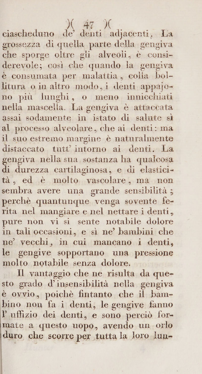 ciascheduno de’ denti adiacenti. La grossezza di quella parte della gengiva che sporge oltre gli alveoli, è consi¬ derevole; cosi che quando la gengiva è consumata per malattia , colla bol¬ litura o in altro inodori denti appajo- no più l unghi, o meno in nicchiati nella mascella. La gengiva è attaccata assai sodamente in istato di salute sì al processo alveolare, che ai denti : ma il suo estremo margine è naturalmente distaccato tutti intorno ai denti. La gengiva nella sua sostanza ha qualcosa di durezza cartilaginosa, e di elastici¬ tà , ed è molto vascolare, ma non sembra avere una grande sensibilità ; perchè quantunque venga sovente fe¬ rita nel mangiare e nel nettare i denti „ pure non vi si sente notabile dolore in tali occasioni, e sì ne’ bambini che ne’ vecchi^ in cui mancano i denti, le gengive sopportano una pressione molto notabile senza dolore. Il vantaggio che ne risulta da que¬ sto grado d’insensibilità nella gengiva è ovvio, poiché fintanto che il bam¬ bino non fa i denti, le gengive fanno F uffizio dei denti, e sono perciò for¬ mate a questo uopo, avendo un orlo '.duro che scorre per tutta la loro luu-