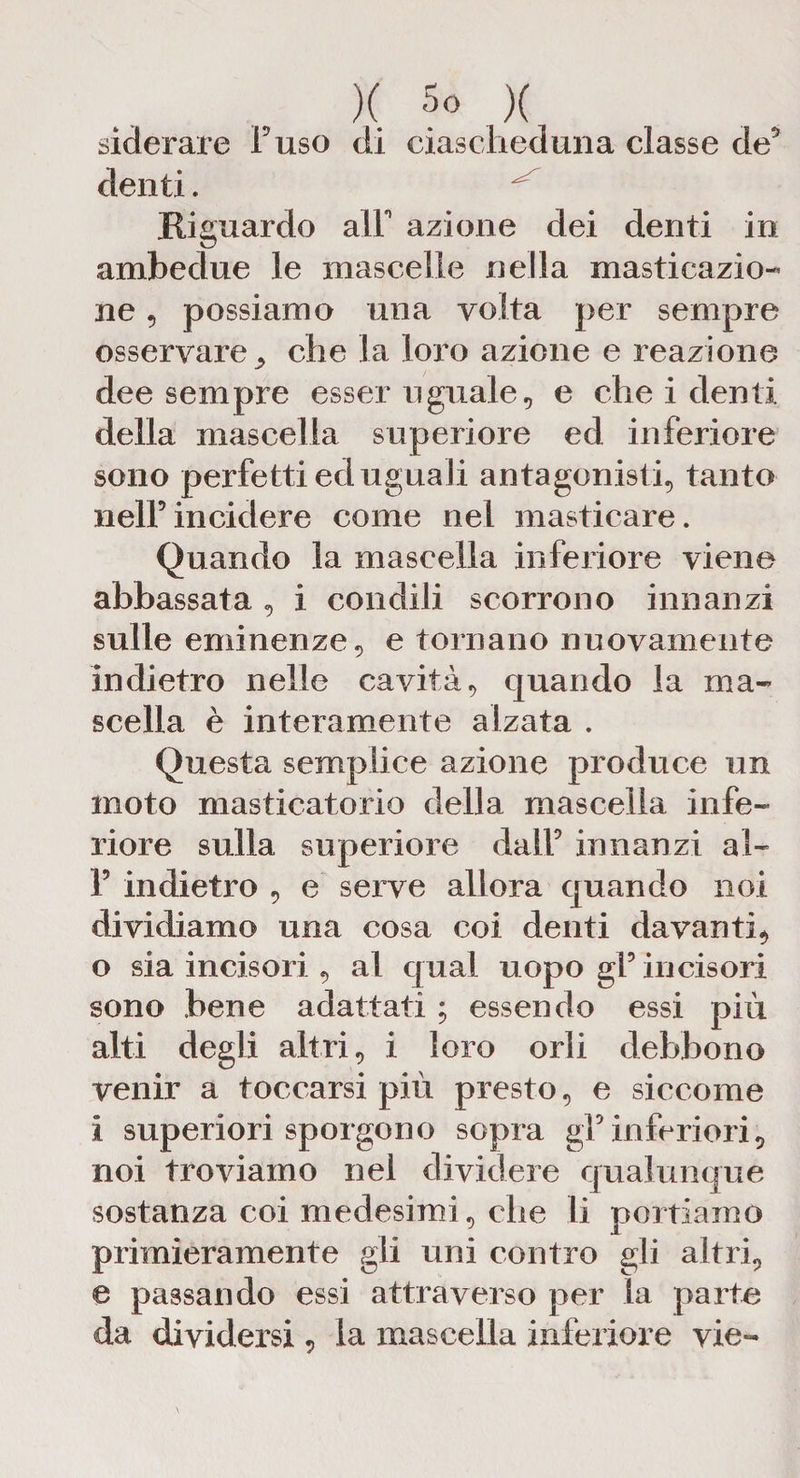 )( 5° X siderare Fuso di ciascheduna classe de5 denti. Riguardo alT azione dei denti in ambedue le mascelle nella masticazio¬ ne , possiamo una volta per sempre osservare* che la loro azione e reazione dee sempre esser uguale, e che i denti della mascella superiore ed inferiore sono perfetti ed uguali antagonisti, tanto nell’ incidere come nel masticare. Quando la mascella inferiore viene abbassata , i condili scorrono innanzi sulle eminenze, e tornano nuovamente indietro nelle cavità, quando la ma¬ scella è interamente alzata . Questa semplice azione produce un moto masticatorio della mascella infe¬ riore sulla superiore dall’ innanzi al- F indietro , e serve allora quando noi dividiamo una cosa coi denti davanti* o sia incisori , al qual uopo gl’ incisori sono bene adattati ; essendo essi più alti degli altri, i loro orli debbono venir a toccarsi più presto, e siccome i superiori sporgono sopra gl’inferiori, noi troviamo nel dividere qualunque sostanza coi medesimi, che li portiamo primieramente gli uni contro gli altri, e passando essi attraverso per la parte da dividersi, la mascella inferiore vie-