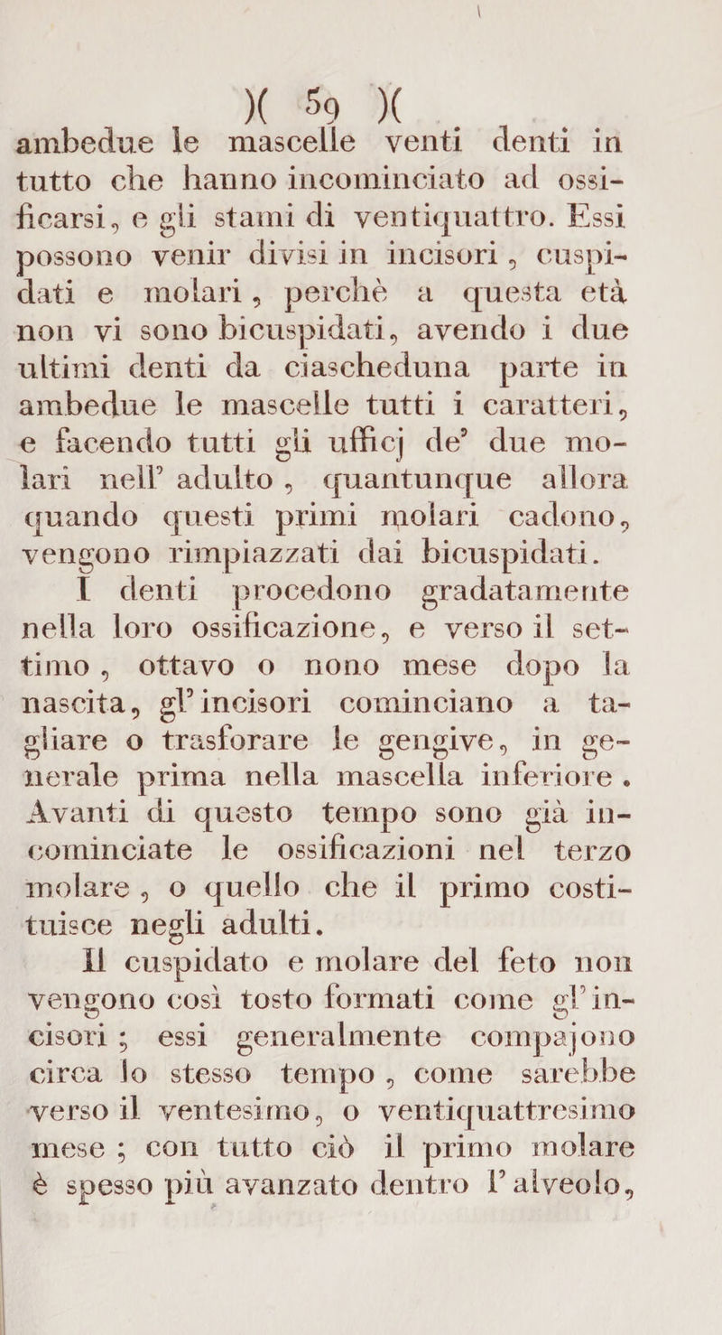 ambedue le mascelle venti denti in tutto che hanno incominciato ad ossi¬ ficarsi^ e gli stami di ventiquattro. Essi possono venir divisi in incisori, cuspi¬ dati e molari, perchè a questa età non vi sono bicuspidali, avendo i due ultimi denti da ciascheduna parte in ambedue le mascelle tutti i caratteri, e facendo tutti gli ufficj de5 due mo¬ lari nell9 adulto , quantunque allora quando questi primi molari cadono, vengono rimpiazzati dai bicuspidali. I denti procedono gradatamente nella loro ossificazione, e verso il set¬ timo , ottavo o nono mese dopo la nascita, gl5incisori cominciano a ta¬ gliare o trasforare le gengive, in ge¬ nerale prima nella mascella inferiore . Avanti di questo tempo sono già in¬ cominciate le ossificazioni nel terzo molare , o quello che il primo costi¬ tuisce negli adulti. II cuspidato e molare del feto non vengono così tosto formati come gF in¬ cisori ; essi generalmente compajono circa lo stesso tempo , come sarebbe verso il ventesimo, o ventiquattresimo mese ; con tutto ciò il primo molare è spesso più avanzato dentro V alveolo.