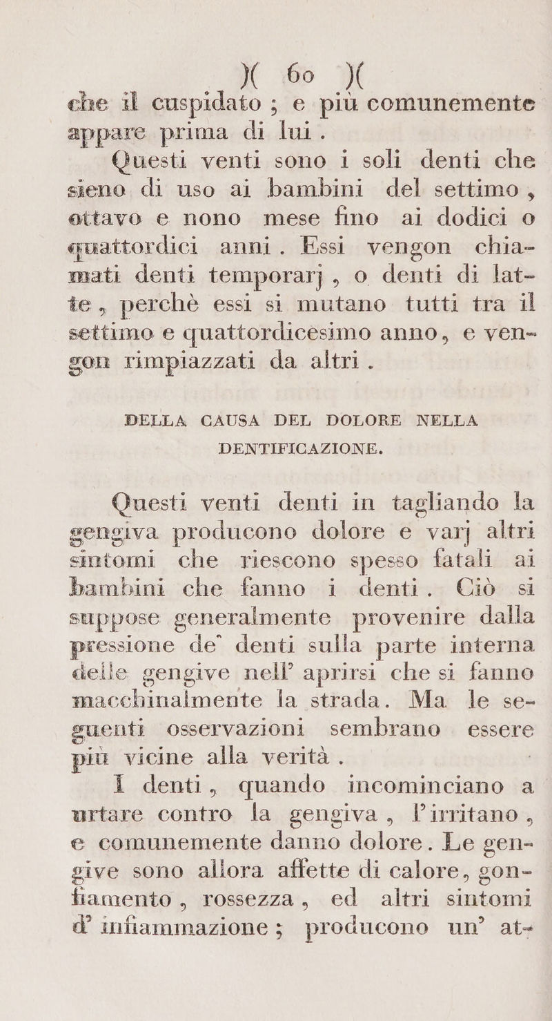 che il cuspidato ; e più comunemente appare prima di lui . Questi venti sono i soli denti che sieno di uso ai bambini del settimo , ottavo e nono mese fino ai dodici o quattordici anni . Essi vengon chia¬ mati denti temperarj 9 o denti di lat¬ te , perchè essi si mutano tutti tra il settimo e quattordicesimo anno, e veri- goti rimpiazzati da altri . DELLA CAUSA DEL DOLORE NELLA DENTIFIC AZIONE. Questi venti denti in tagliando la gengiva producono dolore e varj altri sintomi che riescono spesso fatali ai bambini che fanno i denti . Ciò si suppose generalmente provenire dalla pressione de denti sulla parte interna delle; gengive nell5 aprirsi che si fanno macchinalmente la strada. Ma le se¬ guenti osservazioni sembrano essere più vicine alla verità . I denti, quando incominciano a urtare contro la gengiva 9 f irritano , e comunemente danno dolore. Le gen¬ give sono allora affette di calore , gon¬ fiamento , rossezza, ed altri sintomi d’ infiammazione ; producono un’ at>