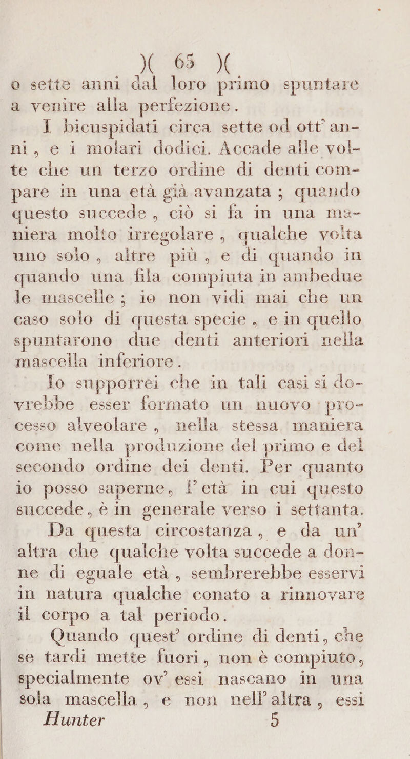 o sette anni dai loro primo spuntare a venire alla perfezione. I bicuspidali circa sette od ott' an¬ ni, e i molari dodici. Accade alle vol¬ te die un terzo ordine di denti com¬ pare in una età già avanzata ; quando questo succede 5 ciò si fa in una ma¬ niera molto irregolare , qualche volta uno solo «, altre più e di quando in quando una fila compiuta in ambedue le mascelle ; io non vidi mai che un caso solo di questa specie , e in quello spuntarono due denti anteriori nella mascella inferiore. Io supporrei che in tali casi si do¬ vrebbe esser formato un nuovo pro¬ cesso alveolare , nella stessa maniera come nella produzione del primo e dei secondo ordine dei denti. Per quanto 10 posso saperne 5 F età in cui questo succede, è in generale verso i settanta. Da questa circostanza 9 e da un5 altra che qualche volta succede a don¬ ne di eguale età , sembrerebbe esservi in natura qualche conato a rinnovare 11 corpo a tal periodo. Quando quest5 ordine di denti, che se tardi mette fuori 9 non è compiuto 9 specialmente ov5 essi nascano in una sola mascella, e non nell altra 5 essi Hunter 5