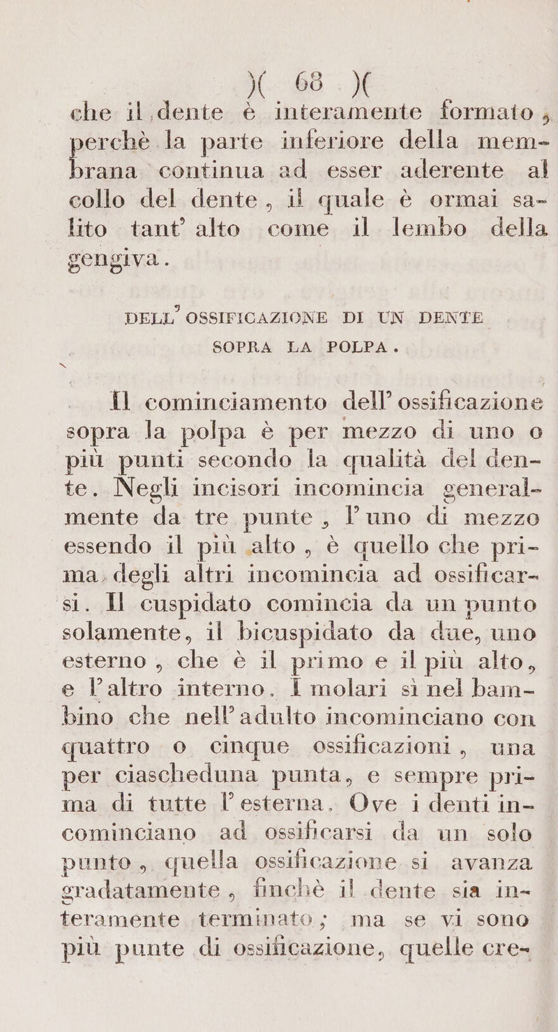 X . M X che il dente è interamente formalo , perchè la parte inferiore della mem¬ brana continua ad esser aderente al collo del dente , il quale è ormai sa» lito tanfi alto come il lembo della gengiva. DELL5 OSSIFICAZIONE DI UN DENTE SOPRA LA POLPA. \ lì cominciamento delf ossificazione sopra la polpa è per mezzo di uno o più punti secondo la qualità dei den¬ te . Negli incisori incomincia general¬ mente da tre punte ^ F uno di mezzo essendo il più alto , è quello che pri¬ ma degli altri incomincia ad ossificar¬ si . Il cuspidato comincia da un punto solamente, il bicuspidato da due, uno esterno , che è il primo e il più alto, e Faltro interno, I molari sì nel bam¬ bino che nelFadulto incominciano con quattro o cinque ossificazioni , una per ciascheduna punta, e sempre pri¬ ma di tutte F esterna. Ore i denti in¬ cominciano ad ossificarsi da un solo punto , quella ossificazione si avanza gradatamente , finché il dente sia in¬ teramente terminato; ma se vi sono più punte di ossificazione, quelle ere-