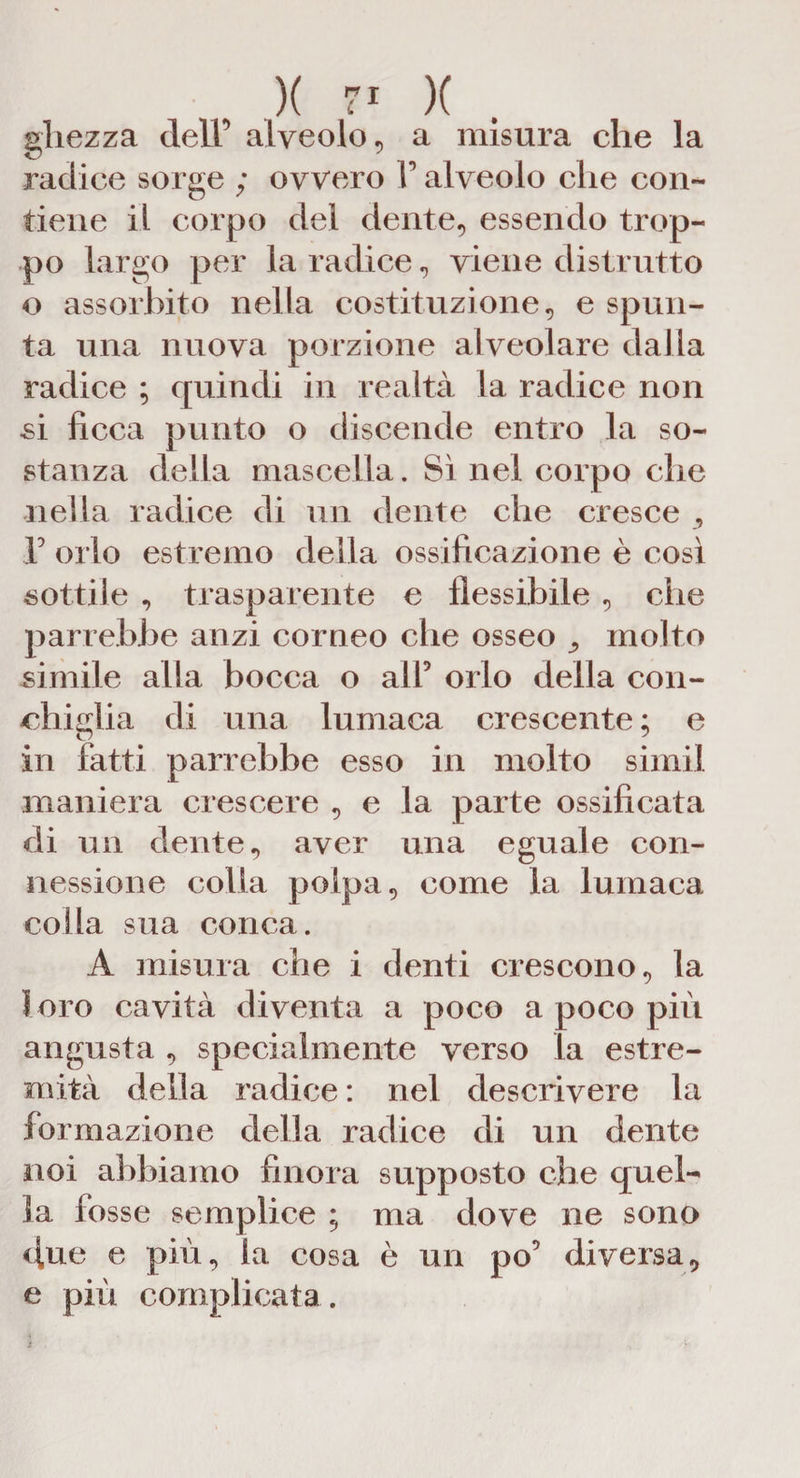 gliezza dell’ alveolo, a misura che la radice sorge ; ovvero F alveolo che con¬ tiene il corpo del dente, essendo trop¬ po largo per la radice, viene distrutto o assorbito nella costituzione, e spun¬ ta una nuova porzione alveolare dalla radice ; quindi in realtà la radice non si ficca punto o discende entro la so¬ stanza della mascella. Sì nel corpo che nella radice di un dente che cresce F orlo estremo della ossificazione è così sottile , trasparente e flessibile , che parrebbe anzi corneo che osseo ^ molto simile alla bocca o all5 orlo della con¬ chiglia di una lumaca crescente ; e in fatti parrebbe esso in molto simil maniera crescere , e la parte ossificata di un dente, aver una eguale con¬ nessione colla polpa, come la lumaca colla sua conca. A misura che i denti crescono, la loro cavità diventa a poco a poco più angusta , specialmente verso la estre¬ mità della radice : nel descrivere la formazione della radice di un dente noi abbiamo finora supposto che quel¬ la fosse semplice ; ma dove ne sono due e più, la cosa è un po5 diversa, e più complicata. ì * a