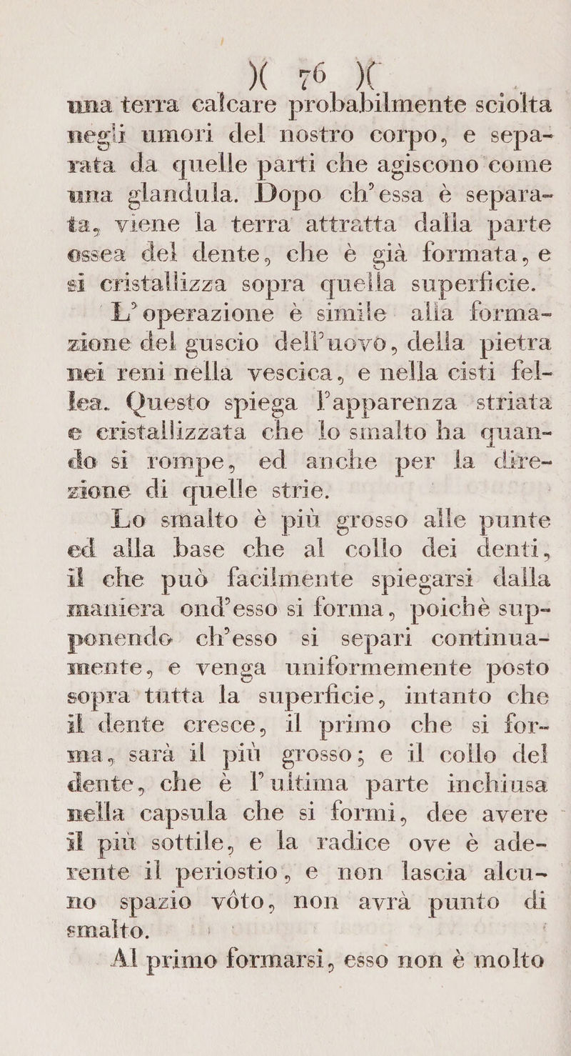 ima terra calcare probabilmente sciolta negli umori del nostro corpo, e sepa¬ rata da quelle parti che agiscono come ima gianduia. Dopo eh5 essa è separa¬ ta, viene la terra attratta dalla parte ossea del dente, che è già formata, e si cristallizza sopra quella superficie. L'operazione è simile alia forma¬ zione del guscio deir uovo, della pietra nei reni nella vescica, e nella cisti fei¬ joa., Questo spiega Fapparenza striata e cristallizzata che lo smalto ha quan¬ do si rompe, ed anche per la dire¬ zione di quelle strie. Lo smalto è più grosso alle punte ed alla base che al collo dei denti, il che può facilmente spiegarsi dalia maniera ond'esso si forma, poiché sup¬ ponendo offesso si separi continua¬ mente, e venga uniformemente posto sopra tutta la superficie, intanto che il dente cresce, il primo che si for¬ ma , sarà il più grosso ; e il collo del dente, che è F ultima parte in chi usa nella capsula che si formi, dee avere il più sottile, e la radice ove è ade¬ rente il periostio, e non lascia alcu¬ no spazio voto, non avrà punto di smalto. > Al primo formarsi, esso non è molto