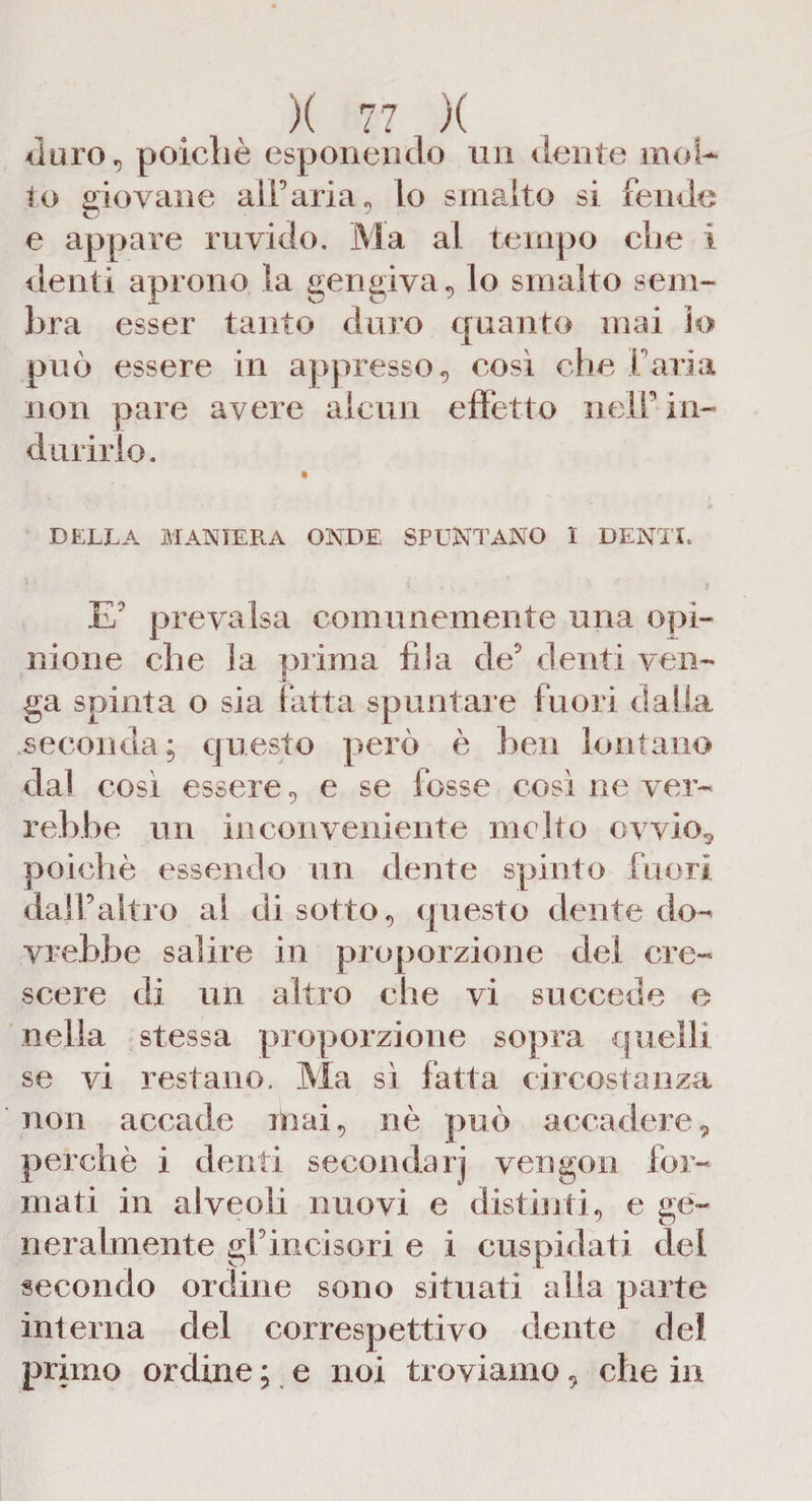 duro., poiché esponendo un dente inol¬ io giovane all’aria, lo smalto si fende e appare ruvido. Ma al tempo che i denti aprono la gengiva, lo smalto sem¬ bra esser tanto duro quanto mai lo può essere in appresso, così che farla non pare avere alcun effetto nell’in¬ durirlo. DELLA MANIERA ONDE SPUNTANO I DENTI. E' prevalsa comunemente una opi¬ nione che la prima fila de' denti ven¬ ga spinta o sia fatta spuntale fuori dalla seconda; questo però è ben lontano da! cosi essere, e se fosse così ne ver¬ rebbe un inconveniente incito ovvio.* poiché essendo un dente spinto fuori dall’altro al di sotto, questo dente do¬ vrebbe salire in proporzione del cre¬ scere di un altro che vi succede e nella stessa proporzione sopra quelli se vi restano. Ma sì fatta circostanza non accade mai, nè può accadere, perchè i denti secondarj vengon for¬ mati in alveoli nuovi e distinti, e ge¬ neralmente gl’incisori e i cuspidati dei secondo ordine sono situati alla parte interna del correspettivo dente del primo ordine ; e noi troviamo, che in