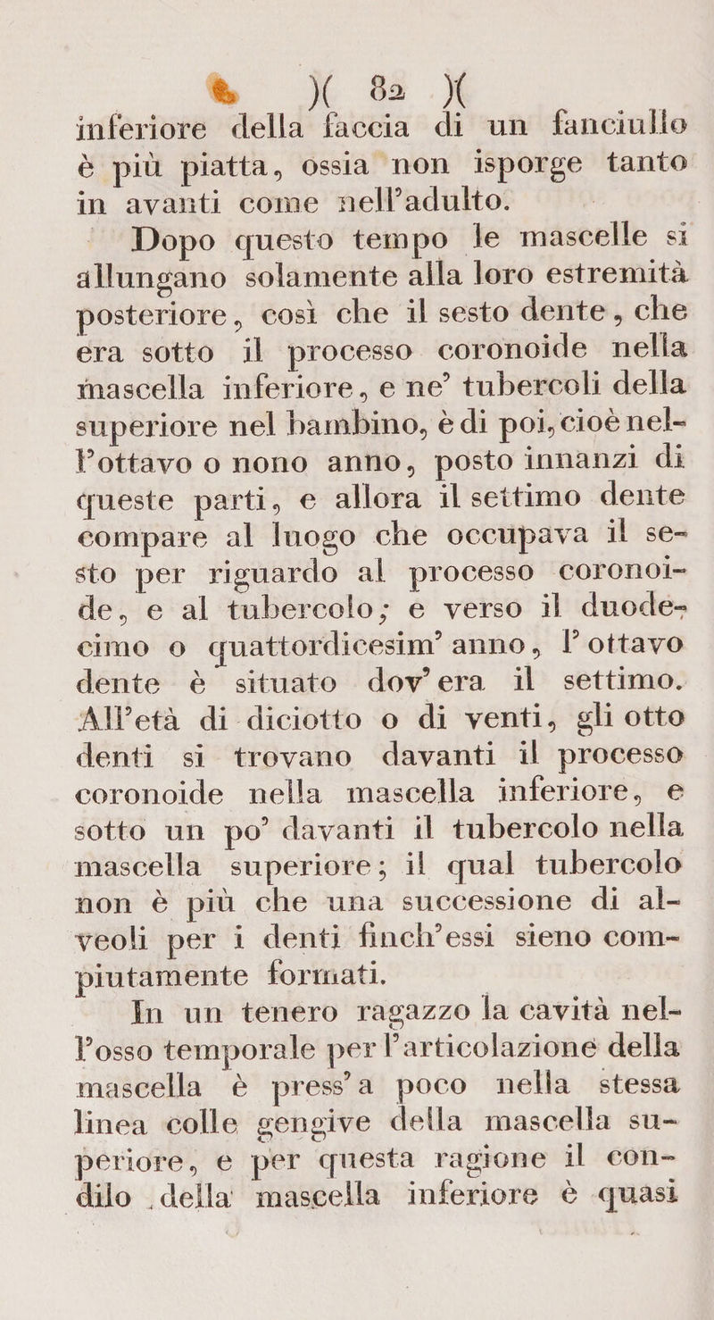 t )( 8a )( inferiore della faccia di un fanciullo è più piatta, ossia non isporge tanto in avanti come nell’adulto. Dopo questo tempo le mascelle si allungano solamente alla loro estremità posteriore, così che il sesto dente , che era sotto il processo coronoide nella mascella inferiore, e ne’ tubercoli della supeiiore nel bambino, è di poi, cioè neh l’ottavo o nono anno, posto innanzi di queste parti, e allora il settimo dente compare al luogo che occupava il se¬ sto per riguardo al processo coronoi¬ de, e al tubercolo; e verso il dime Ie¬ ri mo o quattordicesimi’ anno, F ottavo dente è situato dov9 era il settimo. All’età di diciotto o di venti, gli otto denti si trovano davanti il processo coronoide nella mascella inferiore, e sotto un po’ davanti il tubercolo nella mascella superiore ; il qual tubercolo non è più che una successione di al¬ veoli per i denti finch’essi sieno com¬ piutamente formati. In un tenero ragazzo la cavità nel¬ l’osso temporale per l’articolazione della mascella è press’ a poco nella stessa linea colle gengive della mascella su¬ periore, e per questa ragione il con¬ dilo „ della mascella inferiore è quasi