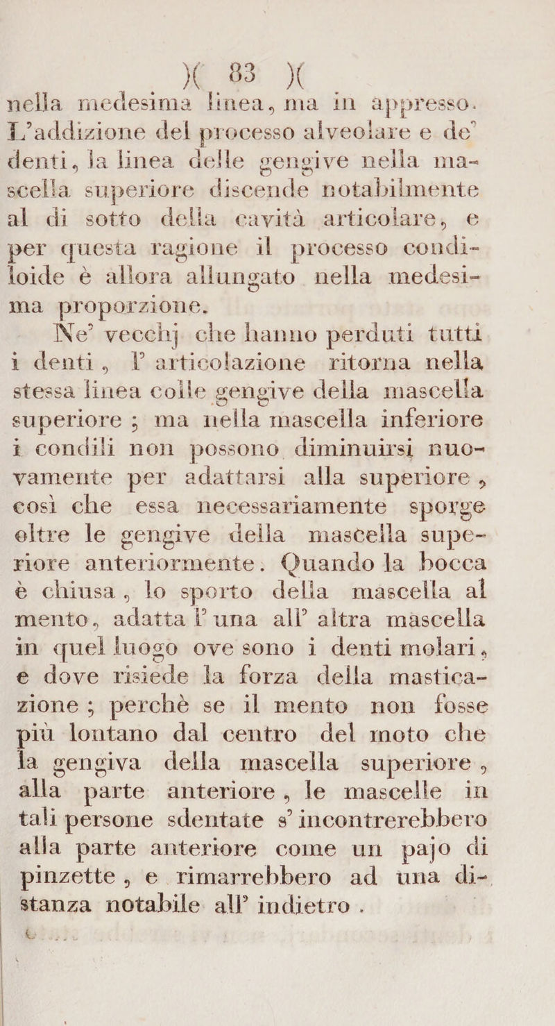 )( . «3 )( nella medesima linea, ma in appresso. L’addizione del processo alveolare e de denti, la linea delle gengive nella ma¬ scella superiore discende notabilmente al di sotto dèlia cavità articolare, e per questa ragione il processo condi- Ioide è allora allungato nella medesi- ma proporzione. Ne’ vecchj che hanno perduti tutti i denti , F articolazione ritorna nella stessa linea colle gengive della mascella superiore ; ma nella mascella inferiore i condili non possono diminuirsi nuo¬ vamente per adattarsi alla superiore così che essa necessariamente sporge oltre le gengive della mascella supe¬ riore anteriormente. Quando la bocca è chiusa , lo sporto della mascella al mento, adatta F una all’altra mascella in quel luogo ove sono i denti molari, e dove risiede la forza della mastica¬ zione ; perchè se il mento non fosse più lontano dal centro del moto che la gengiva della mascella superiore , alla parte anteriore , le mascelle in tali persone sdentate s’incontrerebbero alla parte anteriore come un pajo di pinzette , e rimarrebbero ad una di¬ stanza notabile alP indietro .