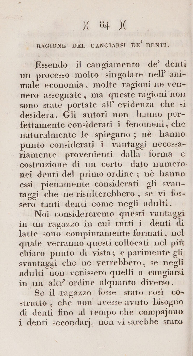 RAGIONE DEL CANGIARSI DE* DENTI. Essendo il cangiamento de5 denti un processo molto singolare neiF ani¬ male economia, molte ragioni ne ven¬ nero assegnate, ma queste ragioni non sono state portate all5 evidenza che si desidera. Gli autori non hanno per¬ fettamente considerati i fenomeni, che naturalmente le spiegano ; nè hanno punto considerati i vantaggi necessa¬ riamente provenienti dalla forma e costruzione di un certo dato numero- nei denti del primo ordine ; nè hanno essi pienamente considerati gli svan¬ taggi che ne risulterebbero , se vi fos¬ sero tanti denti come negli adulti. Noi considereremo questi vantaggi in un ragazzo in cui tutti i denti di latte sono compiutamente formati, nel quale verranno questi collocati nel più chiaro punto di vista ; e parimente gii svantaggi che ne verrebbero, se negli adulti non venissero quelli a cangiarsi in un altri ordine alquanto diverso. Se il ragazzo fosse stato così co¬ strutto , che non avesse avuto bisogno di denti fino al tempo che compajono i denti secondari, non vi sarebbe stato