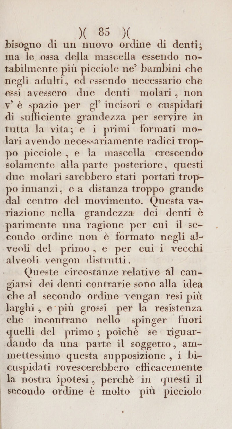 bisogno eli un nuovo ordine di denti; ma le ossa della mascella essendo no¬ tabilmente più piccioie ne’ bambini che negli adulti., ed essendo necessario che essi avessero due denti molari, non V5 è spazio per gl’ incisori e cuspidati di sufficiente grandezza per servire in tutta la vita; e i primi formati mo¬ lari avendo necessariamente radici trop¬ po piccioie , e la mascella crescendo solamente alla parte posteriore, questi due molari sarebbero stati portati trop¬ po innanzi, e a distanza troppo grande dal centro del movimento. Questa va¬ riazione nella grandezza- dei denti è parimente una ragione per cui il se¬ condo ordine non è formato negli al¬ veoli del primo , e per cui i vecchi alveoli vengon distrutti. Queste circostanze relative al can¬ giarsi dei denti contrarie sono alla idea che al secondo ordine vengali resi più larghi, e * più grossi per la resistenza che incontrano nello spinger fuori quelli del primo ; poiché se riguar¬ dando da una parte il soggetto 9 am¬ mettessimo questa supposizione , i bi- cuspidati rovescerebbero efficacemente la nostra ipotesi, perchè in questi il secondo ordine è molto più picciolo
