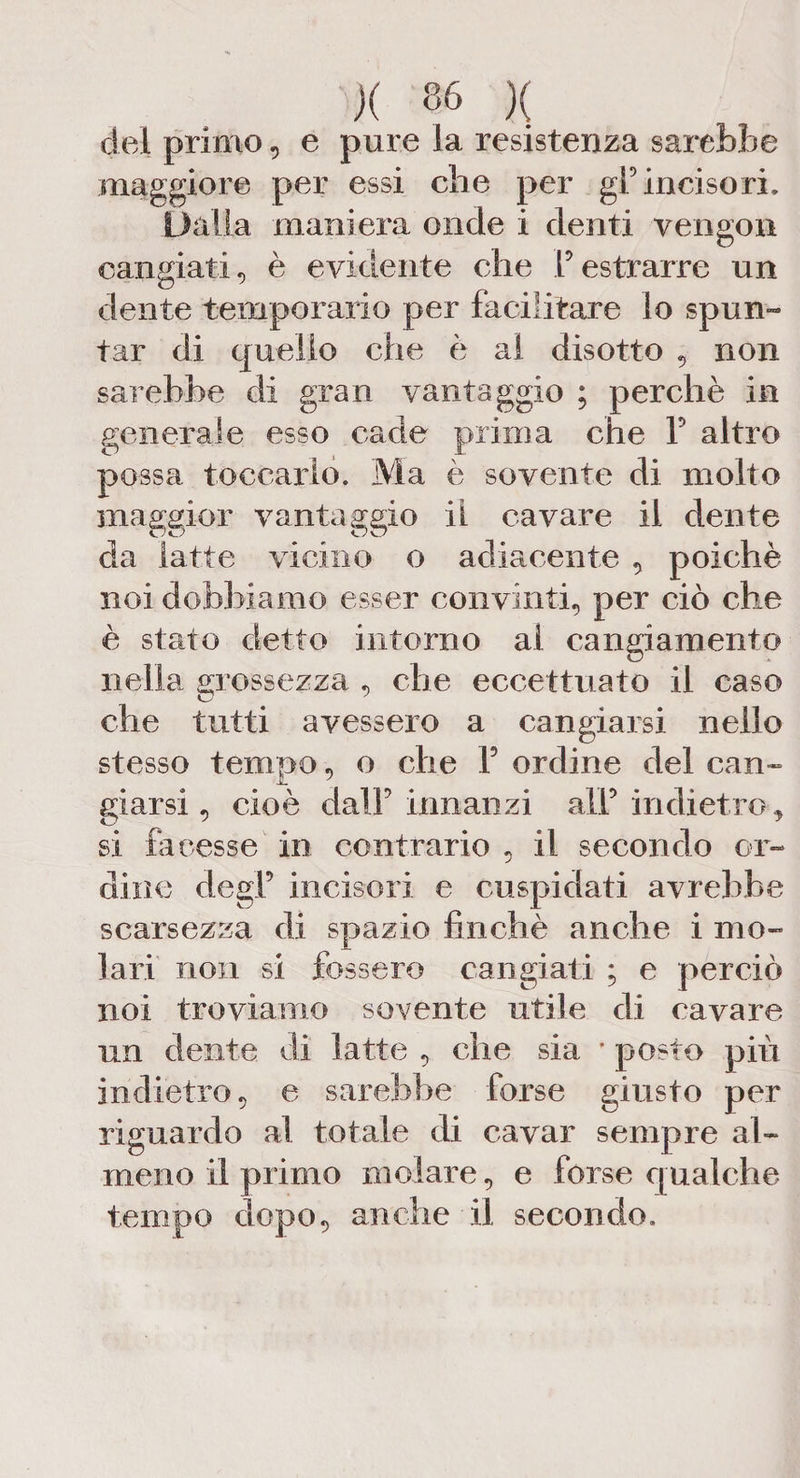 dei primo , e pure la resistenza sarebbe maggiore per essi che per gF incisori. Dalla maniera onde i denti vengon cangiati, è evidente che F estrarre un dente temperano per facilitare lo spun¬ tar di quello che è al disotto , non sarebbe di gran vantaggio ; perchè in generale esso cade prima che F altro possa toccarlo. Ma è sovente di molto maggior vantaggio il cavare il dente da latte vicino o adiacente , poiché noi dobbiamo esser convinti, per ciò che è stato detto intorno al cangiamento nella grossezza , che eccettuato il caso che tutti avessero a cangiarsi nello stesso tempo, o che F ordine del can¬ giarsi , cioè dall’ innanzi alF indietro, si facesse in contrario , il secondo or¬ dine degl’ incisori e cuspidati avrebbe scarsezza di spazio finché anche i mo¬ lari non si fossero cangiati ; e perciò noi troviamo sovente utile di cavare un dente di latte , che sia * posto più indietro, e sarebbe forse giusto per riguardo al totale di cavar sempre al¬ meno il primo molare, e forse qualche tempo dopo, anche il secondo.