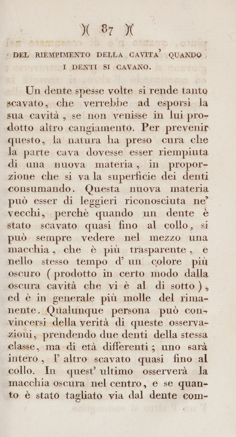 X »? X DEL RIEMPIMENTO DELLA CAVITA5 QUANDO I DENTI SI CAVANO. Un dente spesse volte si rende tanto scavato, che verrebbe ad esporsi la sua cavità , se non venisse in lui pro¬ dotto altro cangiamento. Per prevenir questo, la natura lia preso cura che la parte cava dovesse esser riempiuta di una nuova materia , in propor¬ zione che si va la superfìcie dei denti consumando. Questa nuova materia può esser di leggieri riconosciuta ne5 vecchi, perchè quando un dente è stato scavato quasi fino al collo 9 si può sempre vedere nel mezzo una macchia, che è più trasparente , e nello stesso tempo d5 un colore più oscuro ( prodotto in certo modo dalla oscura cavità che vi è al di sotto ) , ed è in generale più molle del rima¬ nente. Qualunque persona può coin vincersi della verità di queste osserva¬ zioni, prendendo due denti della stessa classe, ma di età differenti ; uno sarà intero , F altro scavato quasi fino al collo. In quest5 ultimo osserverà la macchia oscura nel centro, e se quan¬ to è stato tagliato via dal dente com- / i
