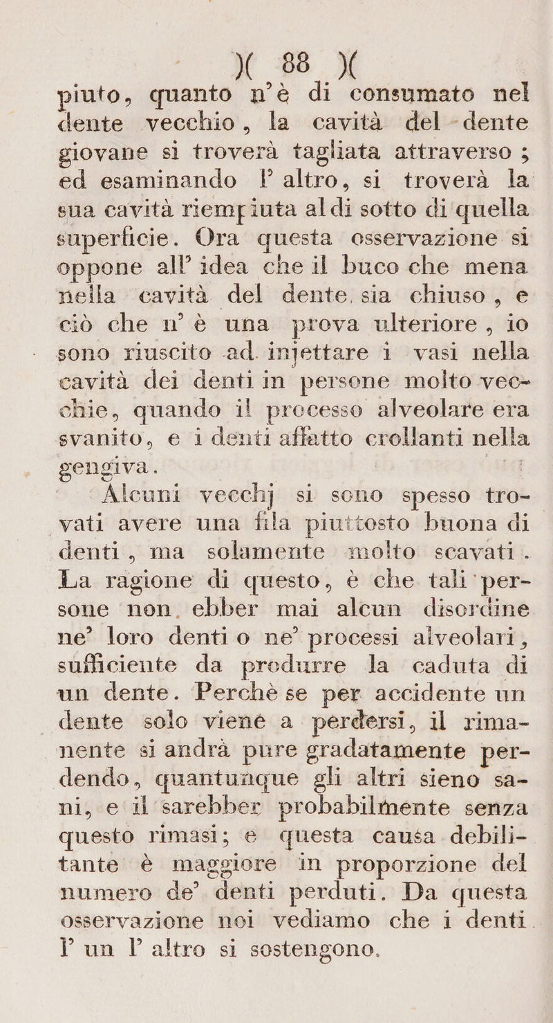 piuto? quanto n è di consumato nel dente vecchio , la cavità del dente giovane si troverà tagliata attraverso ; ed esaminando F altro, si troverà la sua cavità riempiuta aldi sotto di quella superficie. Ora questa osservazione si oppone alF idea che il buco che mena nella cavità del dente, sia chiuso , e ciò che n’ è una prova ulteriore , io sono riuscito ad irò et tare i vasi nella cavità dei denti in persone molto vec¬ chie, quando il processo alveolare era svanito, e i denti allatto crollanti nella gengiva, Alcuni vecchj si sono spesso tro¬ vati avere una fila piuttosto buona di denti , ma solamente molto scavati . La ragione di questo, è che tali per¬ sone non ebber mai alcun disordine ne5 loro denti o ne’ processi alveolari ,, sufficiente da produrre la caduta di un dente. Perchè se per accidente un dente solo viene a perdersi, il rima¬ nente si andrà pure gradatamente per¬ dendo, quantunque gli altri sieno sa¬ ni, e il sarebbe^ probabilmente senza questo rimasi; e questa causa debili¬ tante è maggiore in proporzione del numero de’ denti perduti. Da questa osservazione noi vediamo che i denti F un F altro si sostengono.