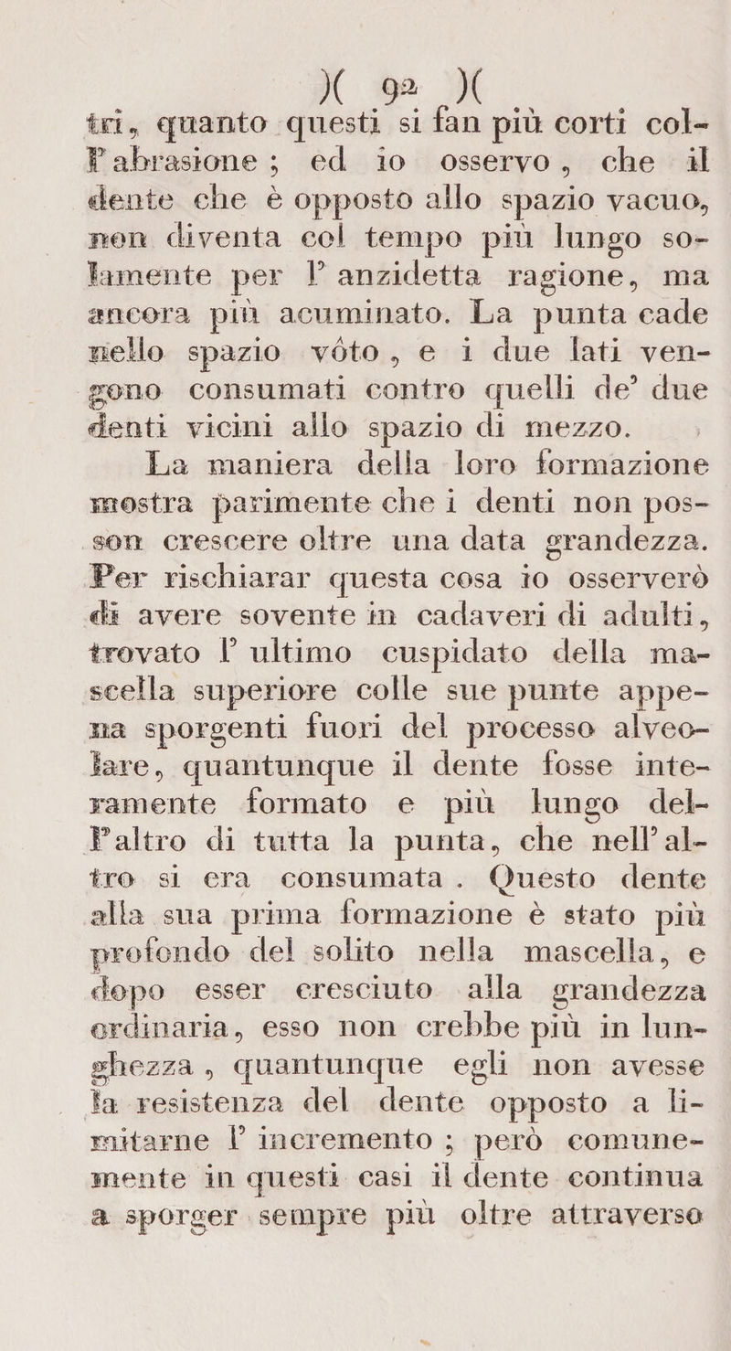 tri, quanto questi si fan più corti col- F abrasione ; ed io osservo , che il dente che è opposto allo spazio vacuo., non diventa col tempo più lungo so¬ lamente per F ari zidetta ragione, ma «ancora più acuminato. La punta cade nello spazio vóto , e i due Iati ven¬ gono consumati contro quelli de5 due denti vicini allo spazio di mezzo. La maniera della loro formazione mostra parimente che i denti non pos¬ so» crescere oltre una data grandezza. Per rischiarar questa cosa io osserverò di avere sovente in cadaveri di adulti, trovato F ultimo cuspidato della ma¬ scella superiore colle sue punte appe¬ na sporgenti fuori del processo alveo¬ lare, quantunque il dente fosse inte¬ ramente formato e più lungo dei- pai tro di tutta la punta, che nell5al¬ tro si era consumata . Questo dente alia sua prima formazione è stato più profondo del solito nella mascella, e dopo esser cresciuto alla grandezza ordinaria, esso non crebbe più in lun¬ ghezza , quantunque egli non avesse la resistenza del dente opposto a li¬ mitarne F incremento ; però comune¬ mente in questi casi il dente continua a sporger sempre più oltre attraverso