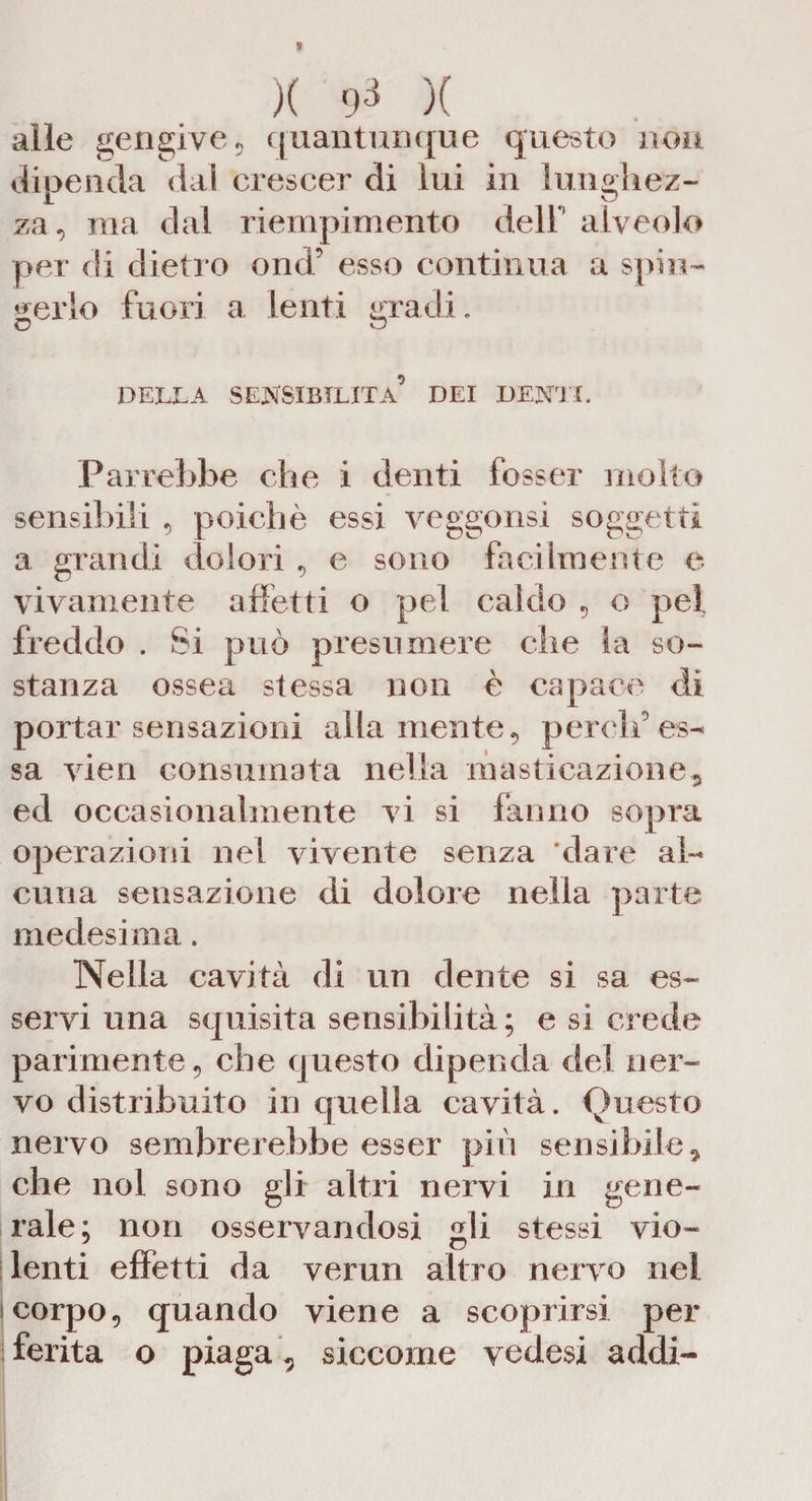 t X ¥ )( alle gengive ? quantunque questo non dipenda dal crescer di lui in lunghez¬ za, ma dal riempimento dell alveolo per di dietro ond’ esso continua a spin¬ gerlo fuori a lenti gradi. O o DELLA SENSIBILITÀ’ DEI DENTI. Parrebbe che i denti fosser molto sensibili , poiché essi veggonsi soggetti a grandi dolori , e sono facilmente e vivamente affetti o pel caldo , o pel freddo . Si può presumere che la so¬ stanza ossea stessa non è capace di portar sensazioni alla mente, perdi’ es¬ sa vien consumata nella masticazione, ed occasionalmente vi si fanno sopra operazioni nel vivente senza dare al¬ cuna sensazione di dolore nella parte medesima. Nella cavità di un dente si sa es¬ servi una squisita sensibilità; e si crede parimente, che questo dipenda del ner¬ vo distribuito in quella cavità. Questo nervo sembrerebbe esser più sensibile, che noi sono gli altri nervi in gene¬ rale; non osservandosi gli stessi vio¬ lenti effetti da verun altro nervo nei corpo, quando viene a scoprirsi per ferita o piaga , siccome vedesi addi-