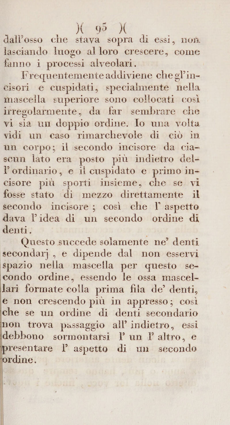 )( <>'* X daiFosso che stava sopra eli ess i* no a lasciando luogo al loro crescere* come fanno i processi alveolari. Frequentemente addiviene che gì' in¬ cisori e cuspidati * specialmente nella mascella superiore sono collocati così irregolarmente * da far sembrare che vi sia un doppio ordine. Io una volta vidi un caso rimarchevole di ciò in un corpo; il secondo incisore da cia¬ scun lato era posto più indietro del- F ordinario, e il cuspidato e primo in¬ cisore più sporti insieme, che se vi fosse stato di mezzo direttamente il secondo incisore ; così che Y aspetto dava F idea di un secondo ordine di denti. Questo succede solamente ne’ denti secondar] * e dipende dal non esservi spazio nella mascella per questo se¬ condo ordine* essendo le ossa mascel¬ lari formate colla prima fila de’ denti* e non crescendo più in appresso; così che se un ordine di denti secondario [non trova passaggio all’ indietro* essi debbono sormontarsi F un Y altro* e presentare F aspetto di un secondo ordine.