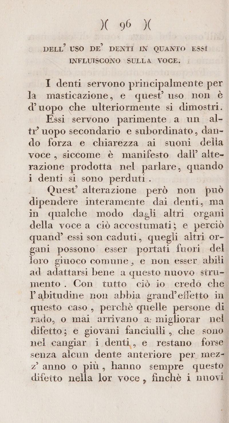 DELL5 USO DE’ DENTI IN QUANTO ESSI INFLUISCONO SULLA VOCE. I denti servono principalmente per la masticazione, e quest’ uso non è d’uopo che ulteriormente si dimostri. Essi servono parimente a un al¬ ti’ uopo secondario e subordinato , dan¬ do forza e chiarezza ai suoni delia voce , siccome è manifesto dall’ alte¬ razione prodotta nel parlare, quando i denti si sono perduti . Quest’ alterazione però non può dipendere interamente dai denti, ma in qualche modo dagli altri organi della voce a ciò accostumati i, e perciò quand’ essi son caduti, quegli altri or¬ gani possono esser portati fuori del loro eiuoco comune 9 e non esser abili ad adattarsi bene a questo nuovo stru¬ mento . Con tutto ciò io credo che r abitudine non abbia grand’effetto in questo caso , perchè quelle persone di rado, o mai arrivano a. migliorar nel difetto ; e giovani fanciulli , che sono nel cangiar i denti, e restano forse senza alcun dente anteriore per mez- z’ anno o più , hanno sempre questo difetto nella lor voce P finché i nuovi