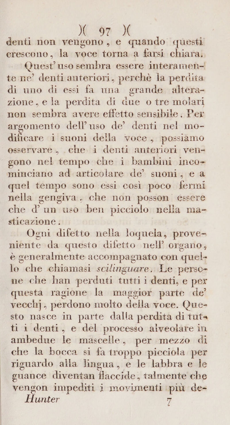 denti non vengono , e quando questi crescono, la voce torna a farsi chiara. Quest5 uso sembra essere interamen¬ te ne5 denti anteriori, perchè la perdita di uno di essi fa una orando altera- zione, e la perdita di due o tre molari non sembra avere effetto sensibile. Per argomento dell5 uso de5 denti nel mo¬ dificare i suoni della voce , possiamo osservare , che i denti anteriori ven¬ gono nel tempo che i bambini inco¬ minciano ad articolare de5 suoni, e a quel tempo sono essi cosi poco fermi nella gengiva r che non posson essere che d5 un uso ben picciolo nella ma¬ stica zione . Ogni difetto nella loquela, prove¬ niente da questo difetto nell5 organo, è generalmente accompagnato con quel¬ lo che chiamasi scilinguare. Le perso¬ ne che bau perduti tutti i denti, e per questa ragione la maggior parte de5 vecchj, perdono molto della voce. Que¬ sto nasce in parte dalia perdita di tut-* ti i denti, e del processo alveolare in ambedue le mascelle, per mezzo di che la bocca si fa t roppo picei ola per riguardo alla lingua, e le labbra e le guance diventali flaccide, talmente che vengon impediti i movimenti più de- Hunter 7