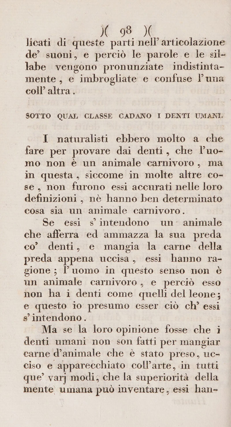 licati di queste parti nell9 articolazione de9 suoni, e perciò le parole e le sil¬ labe vengono pronunziate indistinta¬ mente , e imbrogliate e confuse furia colf altra» SOTTO QUAL CLASSE CADANO I DENTI UMANE I naturalisti ebbero molto a che fare per provare dai denti , che f uo¬ mo non è un animale carnivoro , ma in questa , siccome in molte altre co¬ se 5 non furono essi accurati nelle loro definizioni , nè hanno ben determinato cosa sia un animale carnivoro. Se essi s’ intendono un animale che afferra ed ammazza la sua preda co’ denti, e mangia la carne della preda appena uccisa , essi hanno ra¬ gione ; F uomo in questo senso non è un animale carnivoro , e perciò esso non ha i denti come quelli del leone ; e questo io presumo esser ciò eh’ essi s’intendono. Ma se la loro opinione fosse che i denti umani non son fatti per mangiar carne d’animale che è stato preso, uc¬ ciso e apparecchiato coll’arte, in tutti que’ varj modi, che la superiorità della mente umana può inventare, essi han~