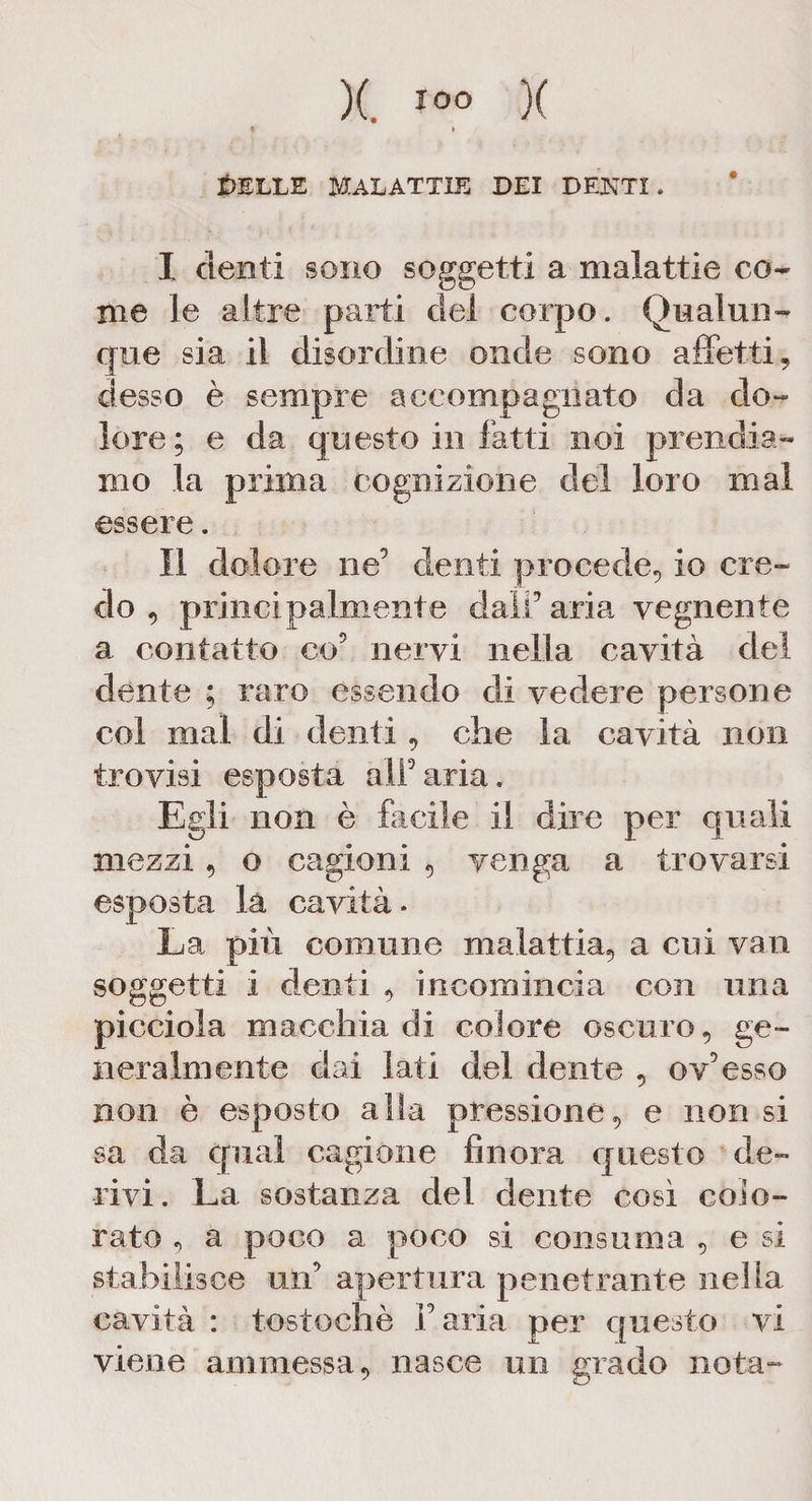)(. IOO )( PELLE MALATTIE DEI DENTI. I denti sono soggetti a malattie co¬ me le altre parti elei corpo. Qualun¬ que sia il disordine onde sono affetti, desso è sempre accompagnato da do¬ lore; e da questo in fatti noi prendia¬ mo la prima cognizione elei loro mal essere. II dolore ne9 denti procede, io cre¬ do , principalmente dalF aria vegnente a contatto co5 nervi nella cavità elei dente ; raro essendo eli vedere persone col mal di dea iti, che la cavità non trovisi esposta all9aria. Egli non è facile il dire per quali mezzi, o cagioni , venga a trovarsi esposta la cavità. La più comune malattia, a cui vari soggetti i denti , incomincia con una picciola macchia di colore oscuro, ge¬ neralmente elai lati del elente , ov9esso non è esposto alla pressione, e non si sa da cpial cagione finora questo de¬ rivi. La sostanza del dente così colo¬ rato , a poco a poco si consuma , e si stabilisce un9 apertura penetrante nella cavità : tostochè Paria per questo vi viene ammessa, nasce un grado nota-