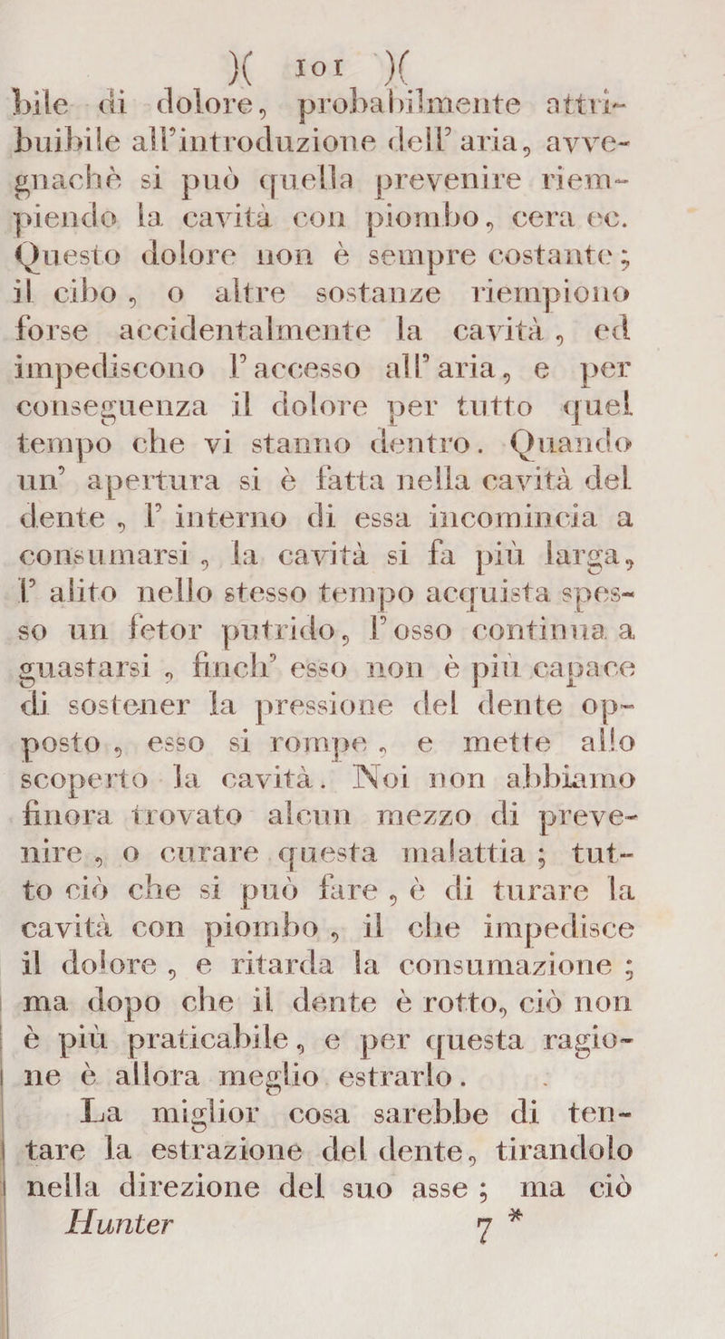 X IO! X bile di dolore, probabilmente attri¬ buibile airintroduzione de IT aria, avve¬ gnaché si può quella prevenire riem¬ piendo la cavità con piombo, cera ee. Questo dolore non è sempre costante ; il cibo , o altre sostanze riempiono forse accidentalmente la cavità, ed impediscono Paccesso alfaria, e per conseguenza il dolore per tutto quel tempo che vi stanno dentro. Quando un’ apertura si è fatta nella cavità del dente , F interno di essa incomincia a consumarsi , la cavità si fa più larga, f alito nello stesso tempo acquista spes¬ so un fetor putrido, l’osso continua a guastarsi , Finch' esso non è piu capace di sostener la pressione del dente op¬ posto , esso si rompe , e mette allo scoperto la cavità. Noi non abbiamo finora trovato alcun mezzo di preve¬ nire , o curare questa malattia ; tut¬ to ciò che si può fare , è di turare la cavità con piombo , il che impedisce il dolore , e ritarda la consumazione ; ma dopo che il dente è rotto, ciò non è più praticabile, e per questa ragie- ! ne è allora meglio estrarlo. La miglior cosa sarebbe di ten- i tare la estrazione del dente, tirandolo i nella direzione del suo asse ; ma ciò