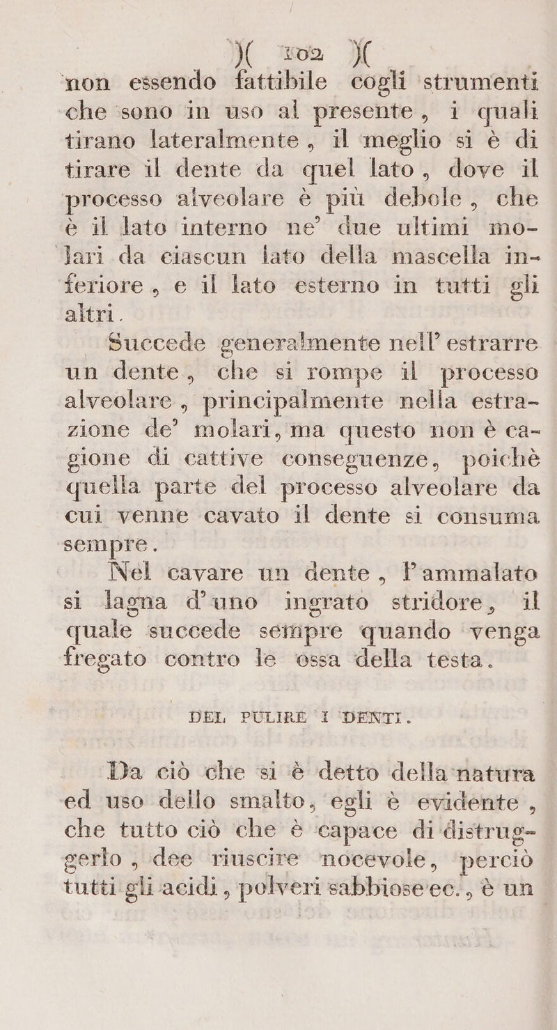 )( *«* )( non essendo fattibile cogli strumenti che sono in uso al presente , i quali tirano lateralmente , il meglio si è di tirare il dente da quel lato , dove il processo alveolare è più debole , che è il lato interno ne’ due ultimi mo¬ lari da ciascun lato della mascella in¬ feriore 5 e il lato esterno in tutti gli altri. Succede generalmente nell5 estrarre un dente , che si rompe il processo alveolare , principalmente nella estra¬ zione de5 molari, ma questo non è ca¬ gione di cattive conseguenze, poiché quella parte del processo alveolare da cui venne cavato il dente si consuma sempre. Nel cavare un dente , F ammalato si lagna d’uno ingrato stridore^ il quale succede sempre quando venga fregato contro le ossa della testa. DEL PULIRE I DENTI. Da ciò che si è detto della natura ed uso dello smalto, egli è evidente 5 che tutto ciò che è capace di distrug¬ gerlo , dee riuscire nocevole, perciò tutti gli acidi, polveri sabbiose ec., è un