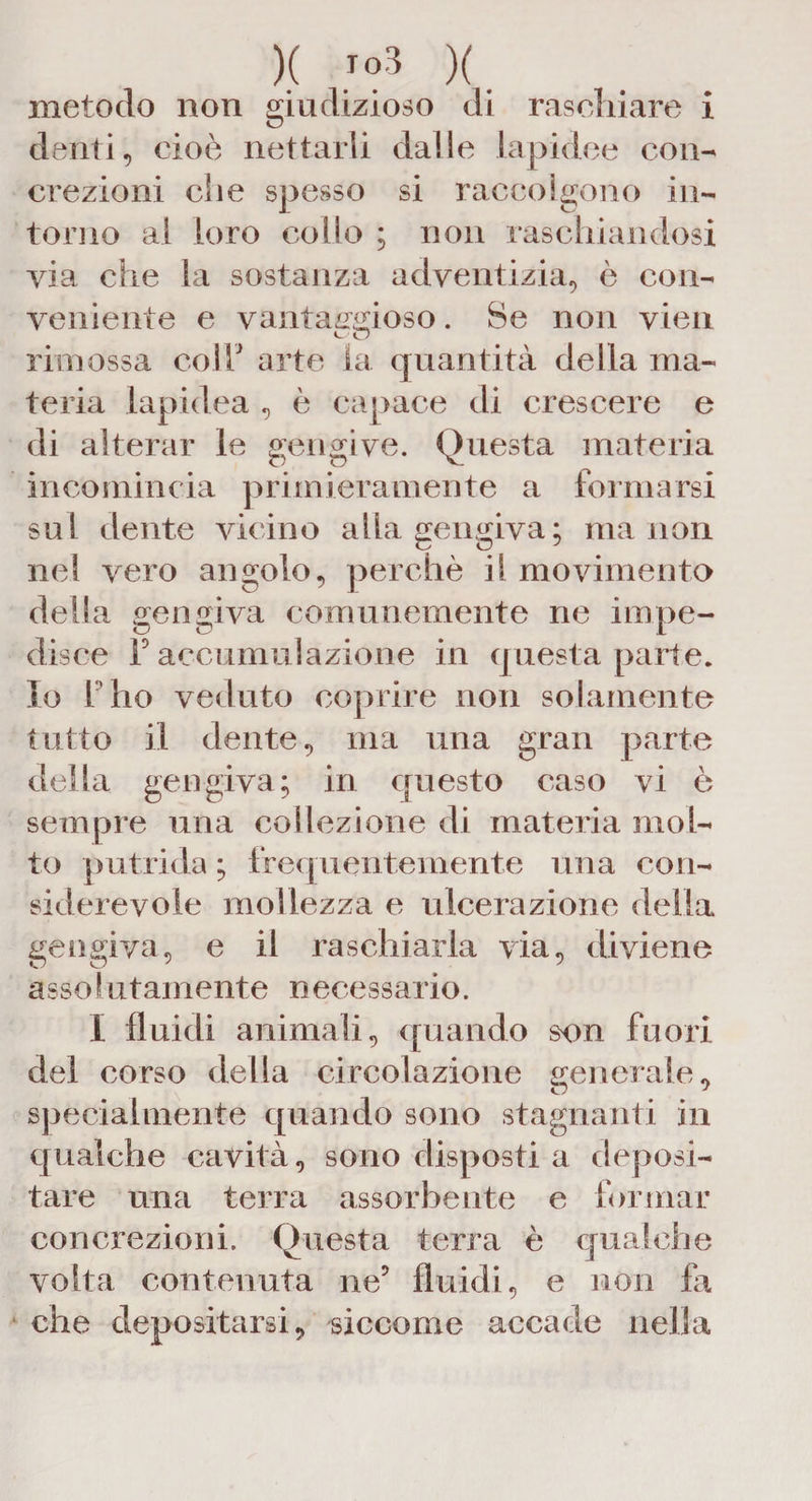 )( >»3 )(. metodo non giudizioso di raschiare i denti, cioè nettarli dalle lapidee con¬ crezioni che spesso si raccolgono in¬ torno al loro collo ; non raschiandosi via che la sostanza adventizia, è con¬ veniente e vantaggioso. Se non vieti rimossa coir arte la quantità delia ma¬ teria lapidea , è capace di crescere e di alterar le gengive. Questa materia incomincia primieramente a formarsi sul dente vicino alla gengiva; ma non nel vero angolo, perchè il movimento della gengiva comunemente ne impe¬ disce F accumulazione in questa parte. Io 1 ho veduto coprire non solamente tutto il dente, ma una gran parte della gengiva; in questo caso vi è sempre una collezione di materia mol¬ to putrida ; frequentemente una con¬ siderevole mollezza e ulcerazione della gengiva, e il raschiarla via, diviene assolutamente necessario. I fluidi animali, quando son fuori del corso della circolazione generale, specialmente quando sono stagnanti in qualche cavità, sono disposti a deposi¬ tare una terra assorbente e formar concrezioni. Questa terra è qualche volta contenuta ne5 fluidi, e non fa che depositarsi, siccome accade nella