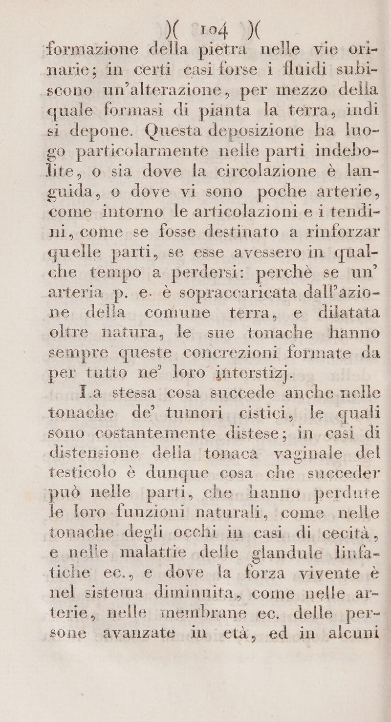 formazione della pietra nelle vie ori¬ narie ; in certi casi forse i fluidi subi¬ scono un’alterazione , per mezzo della quale formasi di pianta la terra, indi si depone. Questa deposizione ha luo¬ go particolarmente nelle parti indebo¬ lite, o sia dove la circolazione è lan¬ guida, o dove vi sono poche arterie, come intorno le articolazioni e i tendi¬ ni, come se fosse destinato a rinforzar quelle parti, se esse avessero in qual¬ che tempo a perdersi: perchè se un’ arteria p. e* è sopraccaricata dall’azio¬ ne della comune terra, e dilatata oltre natura, le sue tonache hanno sempre queste concrezioni forniate da per tutto ne’ loro piterstizj. La., stessa cosa succede anche nelle tonache de’ tumori cistici, le quali sono costantemente distese; in casi di distensione della tonaca vaginale del © testicolo è dunque cosa che succeder può nelle parti, che hanno perdute le loro funzioni naturali, come nelle tonache degli occhi in casi di cecità, e nelle malattie delle gianduia linfa- tiche ec., e dove Sa forza vivente è nel sistema diminuita, come nelle ar¬ terie, nelle membrane ec. delle per¬ sone avanzate in età, ed in alcuni