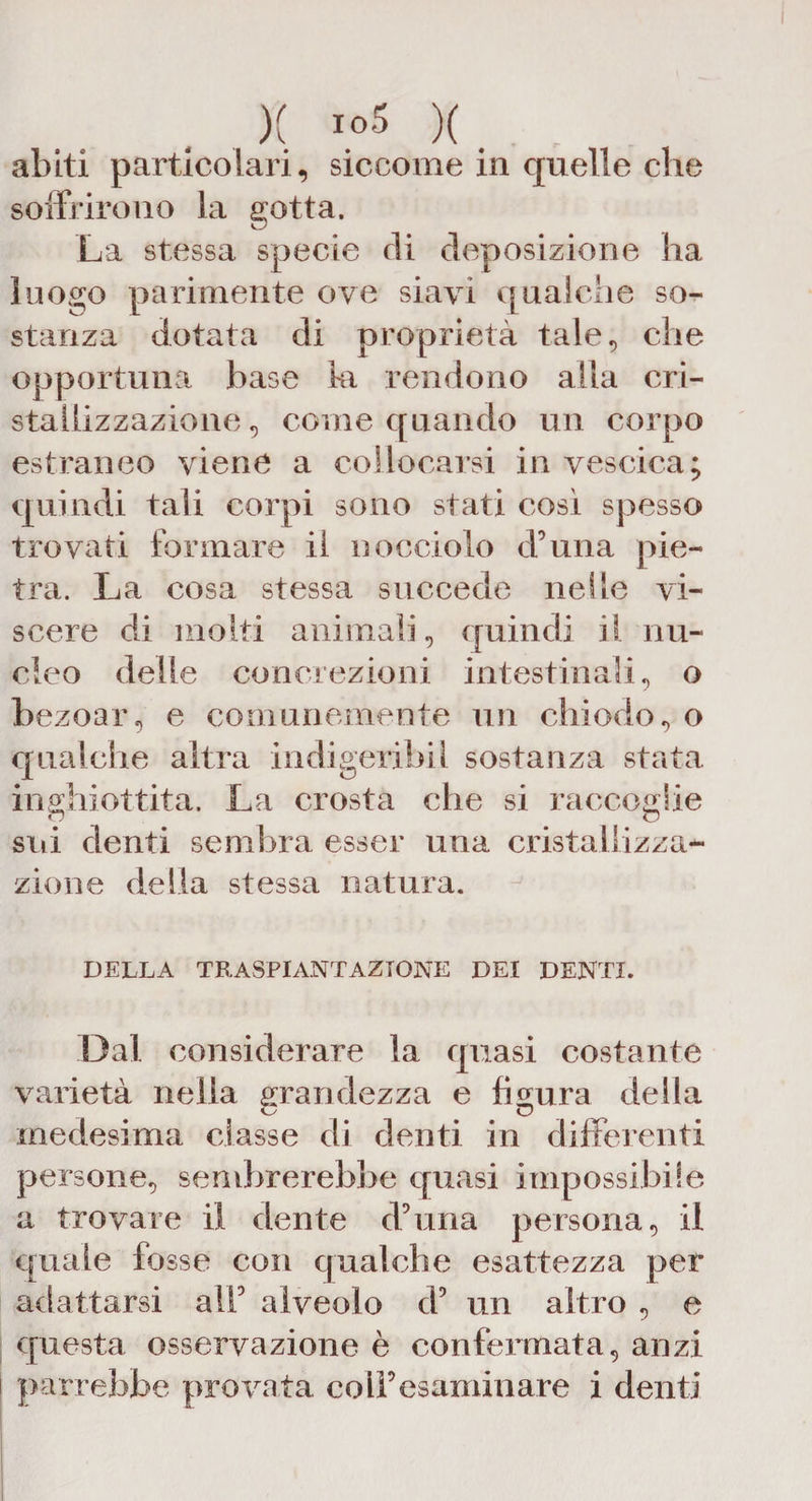 X to5 )( abiti particolari, siccome in quelle che soffrirono la gotta. La stessa specie di deposizione ha luogo parimente ove siavi qualche so¬ stanza dotata di proprietà tale, che opportuna base ki rendono alla cri¬ stallizzazione, come quando un corpo estraneo viene a collocarsi in vescica; quindi tali corpi sono stati cosi spesso trovati formare il nocciolo d’una pie¬ tra. La cosa stessa succede nelle vi¬ scere di molti animali, quindi il nu¬ cleo delle concrezioni intestinali, o bezoar, e comunemente un chiodo, o qualche altra indigeribii sostanza stata inghiottita. La crosta che si raccoglie sili denti semiira esser una cristallizza¬ zione della stessa natura. DELLA TRASPIANTAZIONE DEI DENTI. Dal considerare la quasi costante varietà nella grandezza e figura della medesima classe di denti in differenti persone, sembrerebbe quasi impossibile a trovare il dente duina persona, il quale fosse con qualche esattezza per adattarsi alt5 alveolo d5 un altro , e questa osservazione è confermata, anzi parrebbe provata colf esaminare i denti