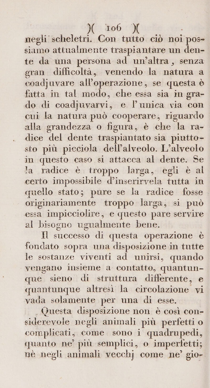)( io6 X negli scheletri. Con tutto ciò noi pos¬ siamo attualmente traspiantare un den¬ te da una persona ad un’altra senza gran difficoltà, venendo la natura a coadjuvare all’operazione, se questa è fatta in tal modo, che essa sia in gra¬ do di coadjuvarvi, e l’unica via con cui la natura può cooperare, riguardo alla grandezza o figura, è che la ra¬ dice del dente traspiantato sia piutto¬ sto più picciola dell’alveolo. L’alveolo in questo caso si attacca al dente. Se la radice è troppo larga, egli è al certo impossibile d’inserirvela tutta in quello stato; pure se la radice fosse originariamente troppo larga, si può essa impicciolire, e questo pare servire ai bisogno ugualmente bene. Il successo di questa operazione è fondato sopra una disposizione in tutte le sostanze viventi ad unirsi, quando vengano insieme a contatto, quantun¬ que sieno di struttura differente, e quantunque altresì la circolazione vi vada solamente per una di esse. Questa disposizione non è così con¬ siderevole negli animali più perfetti o complicati, come sono i quadrupedi, quanto ne’ più semplici, o imperfetti; uè negli animali vecchj come ne’ gio-