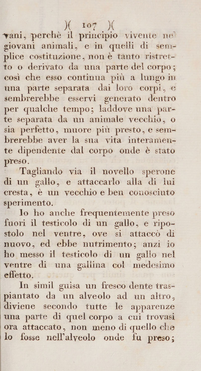 Vani, perchè il principio vivente ne giovani animali, e in quelli di seni- plice costituzione, non è tanto ristret¬ to o derivato da una parte del corpo ; così che esso continua più a lungo in una parte separata dai loro corpi, e sembrerebbe esservi generato dentro per qualche tempo ; laddove una par¬ te separata da un animale vecchio, o sia perfetto, muore più presto, e sem¬ brerebbe aver la sua vita interamen¬ te dipendente dal corpo onde è stato preso. Tagliando via il novello sperone di un gallo, e attaccarlo alla di lui cresta, è un vecchio e ben conosciuto sperimento. lo ho anche frequentemente preso fuori il testicolo di un gallo, e ripo¬ stolo nel ventre, ove si attaccò di nuovo, ed ebbe nutrimento; anzi io ho messo il testicolo di un gallo nei ventre di una gallina col medesimo effetto. In simil guisa un fresco dente tras¬ piantato da un alveolo ad un altro, I diviene secondo tutte le apparenze i una parte di quel corpo a cui trovasi | ora attaccato, non meno di quello che i lo fosse nelFalveolo onde fu preso;