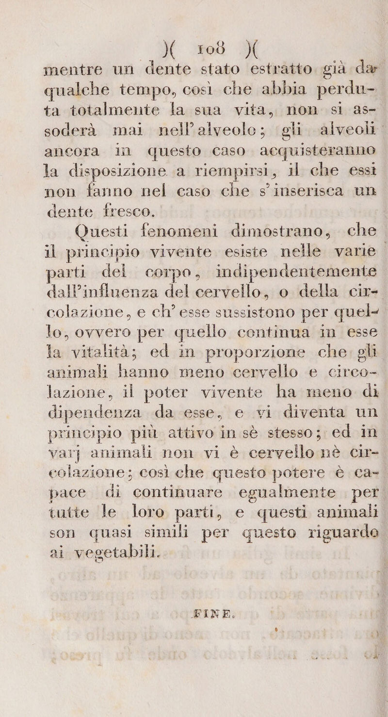 X io» X mentre un dente stato estratto già da- qualche tempo, così che abbia perdu¬ ta totalmente la sua vita, non si as¬ soderà mai nell5 alveolo ; gli alveoli ancora in questo caso acquisteranno la disposizione a riempirsi il che essi non fanno nei caso che s5 inserisca un dente fresco. Questi fenomeni dimostrano, che il principio vivente esiste nelle varie parti del corpo, indipendentemente dall’influenza del cervello, o della cir- colazione, e ch’esse sussistono per queh lo, ovvero per quello continua in esse la vitalità; ed in proporzione che gii animali hanno meno cervello e circo¬ lazione, il poter vivente ha meno di dipendenza da esse, e vi diventa un principio più attivo in sè stesso ; ed in varj animali non vi è cervello nè cir¬ colazione; così che questo potere è ca¬ pace di continuare egualmente per tutte le loro parti, e questi animali son quasi simili per questo riguardo ai vegetabili. O FINE