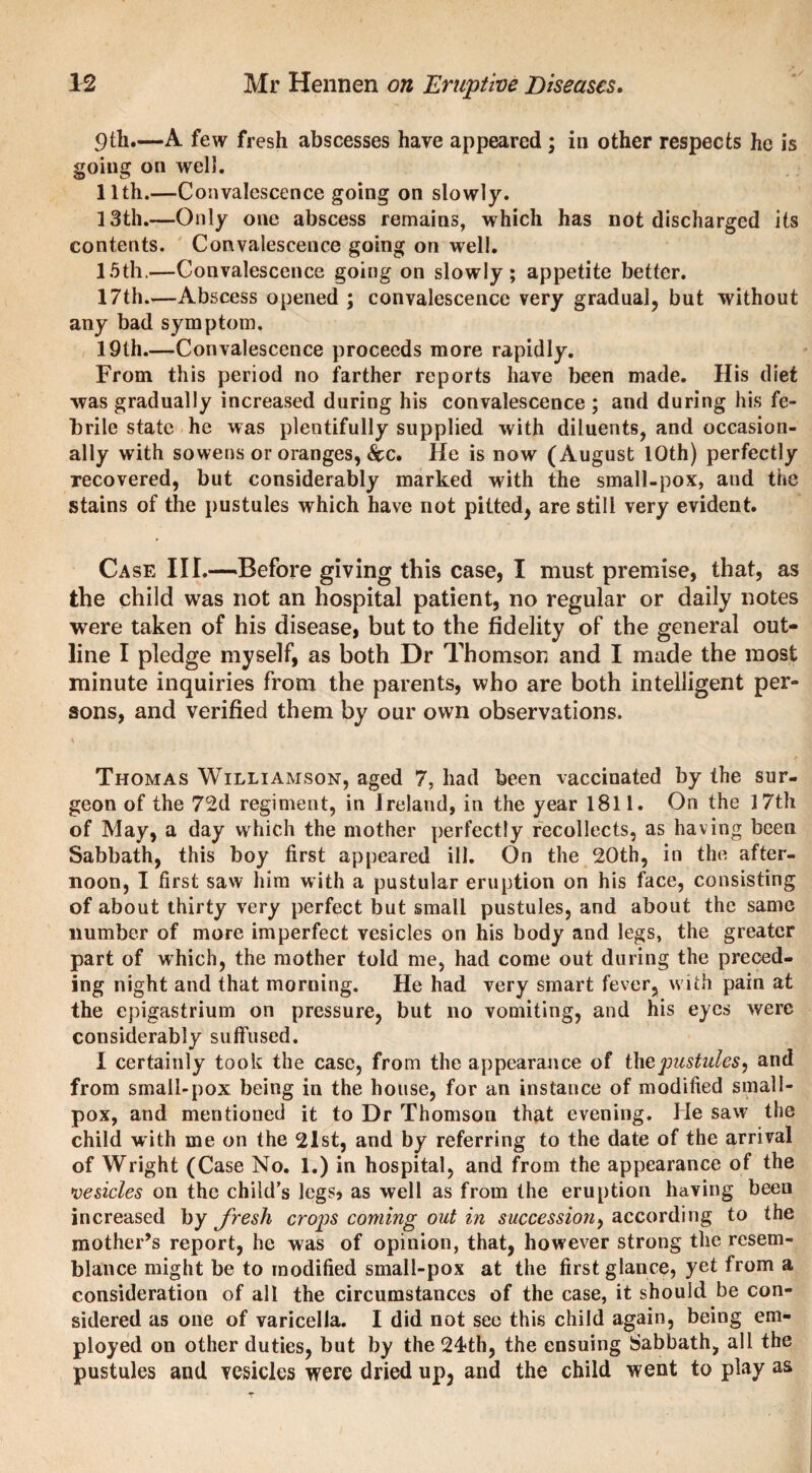 9th.—A few fresh abscesses have appeared; in other respects he is going on well. 11th.—Convalescence going on slowly. 13th.—Only one abscess remains, which has not discharged its contents. Convalescence going on well. 15th.—Convalescence going on slowly; appetite better. 17th..—Abscess opened ; convalescence very gradual, but without any bad symptom. 19th.—Convalescence proceeds more rapidly. From this period no farther reports have been made. His diet was gradually increased during his convalescence ; and during his fe¬ brile state he was plentifully supplied with diluents, and occasion¬ ally with sowens or oranges, &c. He is now (August 10th) perfectly recovered, but considerably marked with the small-pox, and the stains of the pustules which have not pitted, are still very evident. Ca se III.—-Before giving this case, I must premise, that, as the child was not an hospital patient, no regular or daily notes were taken of his disease, but to the fidelity of the general out¬ line I pledge myself, as both Dr Thomson and I made the most minute inquiries from the parents, who are both intelligent per¬ sons, and verified them by our own observations. Thomas Williamson, aged 7, had been vaccinated by the sur¬ geon of the 72d regiment, in Ireland, in the year 1811. On the 17th of May, a day which the mother perfectly recollects, as having been Sabbath, this boy first appeared ill. On the 20th, in the after¬ noon, I first saw him with a pustular eruption on his face, consisting of about thirty very perfect but small pustules, and about the same number of more imperfect vesicles on his body and legs, the greater part of which, the mother told me, had come out during the preced¬ ing night and that morning. He had very smart fever, with pain at the epigastrium on pressure, but no vomiting, and his eyes were considerably suffused. I certainly took the case, from the appearance of thepustules, and from small-pox being in the house, for an instance of modified small¬ pox, and mentioned it to Dr Thomson that evening. He saw the child with me on the 21st, and by referring to the date of the arrival of Wright (Case No. 1.) in hospital, and from the appearance of the •vesicles on the child’s legs, as well as from the eruption having been increased by fresh crops coming out in succession) according to the mother’s report, he was of opinion, that, however strong the resem¬ blance might be to modified small-pox at the first glance, yet from a consideration of all the circumstances of the case, it should be con¬ sidered as one of varicella. I did not see this child again, being em¬ ployed on other duties, but by the 24?th, the ensuing Sabbath, all the pustules and vesicles were dried up, and the child went to play as