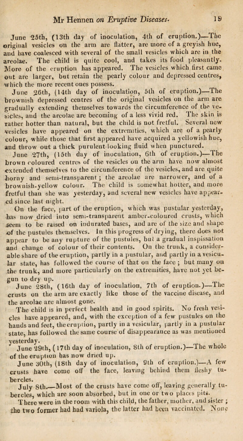 June 25th, (13th clay of inoculation, 4th of eruption.)—The original vesicles on the arm are flatter, are more of a greyish hue, and have coalesced with several of the small vesicles which are in the areolae. The child is quite cool, and takes its food pleasantly. More of the eruption has appeared. The vesicles which first came out are larger, but retain the pearly colour and depressed centres, which the more recent ones possess. June 26th, (14th day of inoculation, 5th of eruption.)—The brownish depressed centres of the original vesicles on the arm are gradually extending themselves towards the circumference of the ve¬ sicles, and the areolae are becoming of a less vivid red. The skin is rather hotter than natural, but the child is not fretful. Several new vesicles have appeared on the extremities, which are of a pearly colour, while those that first appeared have acquired a yellowish hue, and throw out a thick purulent-looking fluid when punctured. June 27th, (15th day of inoculation, 6th of eruption.)—The brown coloured centres of the vesicles on the arm have now almost extended themselves to the circumference of the vesicles, and are quite borny and semi-transparent ; the areolae are narrower, and of a brownish-yellow colour. The child is somewhat hotter, and more fretful than she was yesterday, and several new vesicles have appear¬ ed since last night. On the face, part of the eruption, which was pustular yesterday, has now dried into semi-transparent amber-coloured crusts, which seem to be raised on indurated bases, and are of the size and shape -of the pustules themselves. In this progress of drying, there does not appear to be any rupture of the pustules, but a gradual inspissation and change of colour of their contents. On the trunk, a consider¬ able share of the eruption, partly in a pustular, and partly in a vesicu¬ lar state, has followed the course of that on the face ; but many on the trunk, and more particularly on the extremities, have not yet be¬ gun to dry up. June 28th, (16th day of inoculation, 7th of eruption.)—The crusts on the arm are exactly like those of the vaccine disease, and the areolae are almost gone. Tbe child is in perfect health and in good spirits. No fresh vesi¬ cles have appeared, and, with the exception of a few pustules on the hands and feet, theeruption, partly in a vesicular, partly in a pustular state, has followed the same course of disappearance as was mentioned yesterday. June 29th, (17th day of inoculation, 8th of eruption.)—The whole of the eruption has now dried up. June 30th, (18th day of inoculation, 9th of eruption.)—A few crusts have come off the face, leaving behind them fleshy tu¬ bercles. July 8th.—Most of the crusts have come off, leaving generally tu¬ bercles, which are soon absorbed, but in one or two places pits. There were in the room with this child, the father, mother, and sister ; the two former had had variola, the latter had been vaccinated. None