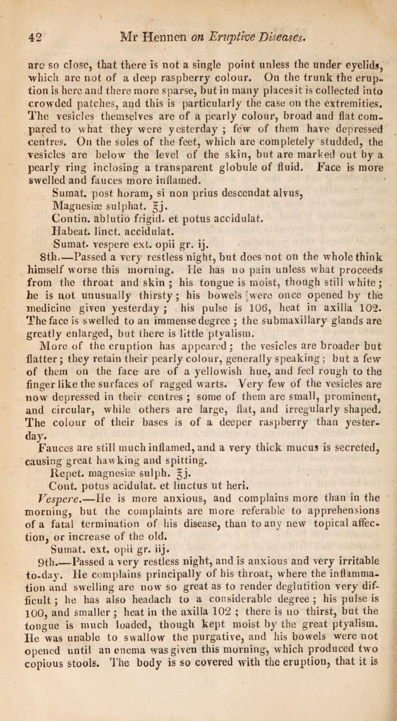 are so close, that there is not a single point unless the under eyelids, which are not of a deep raspberry colour. On the trunk the erup¬ tion is here and there more sparse, but in many places it is collected into crowded patches, and this is particularly the case on the extremities. The vesicles themselves are of a pearly colour, broad and flat com¬ pared to what they were yesterday; few of them have depressed centres. On the soles of the feet, which are completely studded, the vesicles are below the level of the skin, but are marked out by a pearly ring inclosing a transparent globule of fluid. Face is more swelled and fauces more inflamed. Sumat. post horam, si non prius descendat alvus, Magnesiee snlphat. Jj. Contin. ablutio frigid, et potus accidulat. Ilabeat. linct. accidulat. Sumat* vespere ext. opii gr. ij. 8th.—Passed a very restless night, but does not on the whole think himself worse this morning. He has no pain unless what proceeds from the throat and skin ; his tongue is moist, though still white; he is not unusually thirsty; his bowels [were once opened by the medicine given yesterday ; his pulse is 106, heat in axilla 102. The face is swelled to an immense degree ; the submaxillary glands are greatly enlarged, but there is little ptyalism. More of the eruption has appeared; the vesicles are broader but flatter; they retain their pearly colour, generally speaking : but a few of them on the face are of a yellowish hue, and feel rough to the finger like the surfaces of ragged warts. Very few of the vesicles are now depressed in their centres ; some of them are small, prominent, and circular, while others are large, flat, and irregularly shaped. The colour of their bases is of a deeper raspberry than yester¬ day. Fauces are still much inflamed, and a very thick mucus is secreted, causing great hawking and spitting. Repet. magnesias sulph. ^j. Cont. potus acidulat. et linctus ut heri. Vespere.—He is more anxious, and complains more than in the morning, but the complaints are more referable to apprehensions of a fatal termination of his disease, than to any new topical aflec. tion, or increase of the old. Sumat. ext, opii gr. iij. 9th.—Passed a very restless night, and is anxious and very irritable to-day. He complains principally of his throat, w here the inflamma¬ tion and swelling are now so great as to render deglutition very dif¬ ficult ; he has also headach to a considerable degree ; his pulse is 100, and smaller ; heat in the axilla 102 ; there is no thirst, but the tongue is much loaded, though kept moist by the great ptyalism. He was unable to swallow the purgative, and his bowels were not opened until an enema was given this morning, which produced two copious stools. The body is so covered with the eruption, that it is