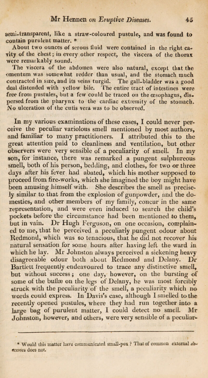 semi-transparent, like a straw-coloured pustule, and was found to contain purulent matter. * About two ounces of serous fluid were contained in the right ca¬ vity of the chest; in every other respect, the viscera of the thorax were remarkably sound. The viscera of the abdomen were also natural, except that the omentum was somewhat redder than usual, and the stomach much contracted in size, and its veins turgid. The gall-bladder was a good deal distended with yellow bile. The entire tract of intestines were free from pustules, but a few could be traced on the oesophagus, dis¬ persed from the pharynx to the cardiac extremity of the stomach. No ulceration of the cutis vera was to be observed. In my various examinations of these cases, I could never per* ceive the peculiar variolous smell mentioned by most authors, and familiar to many practitioners. I attributed this to the great attention paid to cleanliness and ventilation, but other observers were very sensible of a peculiarity of smell. In my son, for instance, there was remarked a pungent sulphureous smell, both of his person, bedding, and clothes, for two or three days after his fever had abated, which his mother supposed to proceed from fire-works, which she imagined the boy might have been amusing himself with. She describes the smell as precise¬ ly similar to that from the explosion of gunpowder, and the do¬ mestics, and other members of my family, concur in the same representation, and were even induced to search the child’s pockets before the circumstance had been mentioned to them, but in vain. Dr Hugh Ferguson, on one occasion, com plain¬ ed to me, that he perceived a peculiarly pungent odour about Redmond, which was so tenacious, that he did not recover his natural sensation for some hours after having left the ward in which he lay. Mr Johnston always perceived a sickening heavy disagreeable odour both about Redmond and Delany. Dr Bartlett frequently endeavoured to trace any distinctive smell, but without success; one day, however, on the bursting of some of the bullce on the legs of Delany, he was most forcibly struck with the peculiarity of the smell, a peculiarity which no words could express. In Davis’s case, although I smelled to the recently opened pustules, where they had run together into a large bag of purulent matter, I could detect no smell. Mr Johnston, however, and others, were very sensible of a peculiar- I * Would this matter have communicated small-pox ? That of common external ircesses does not.