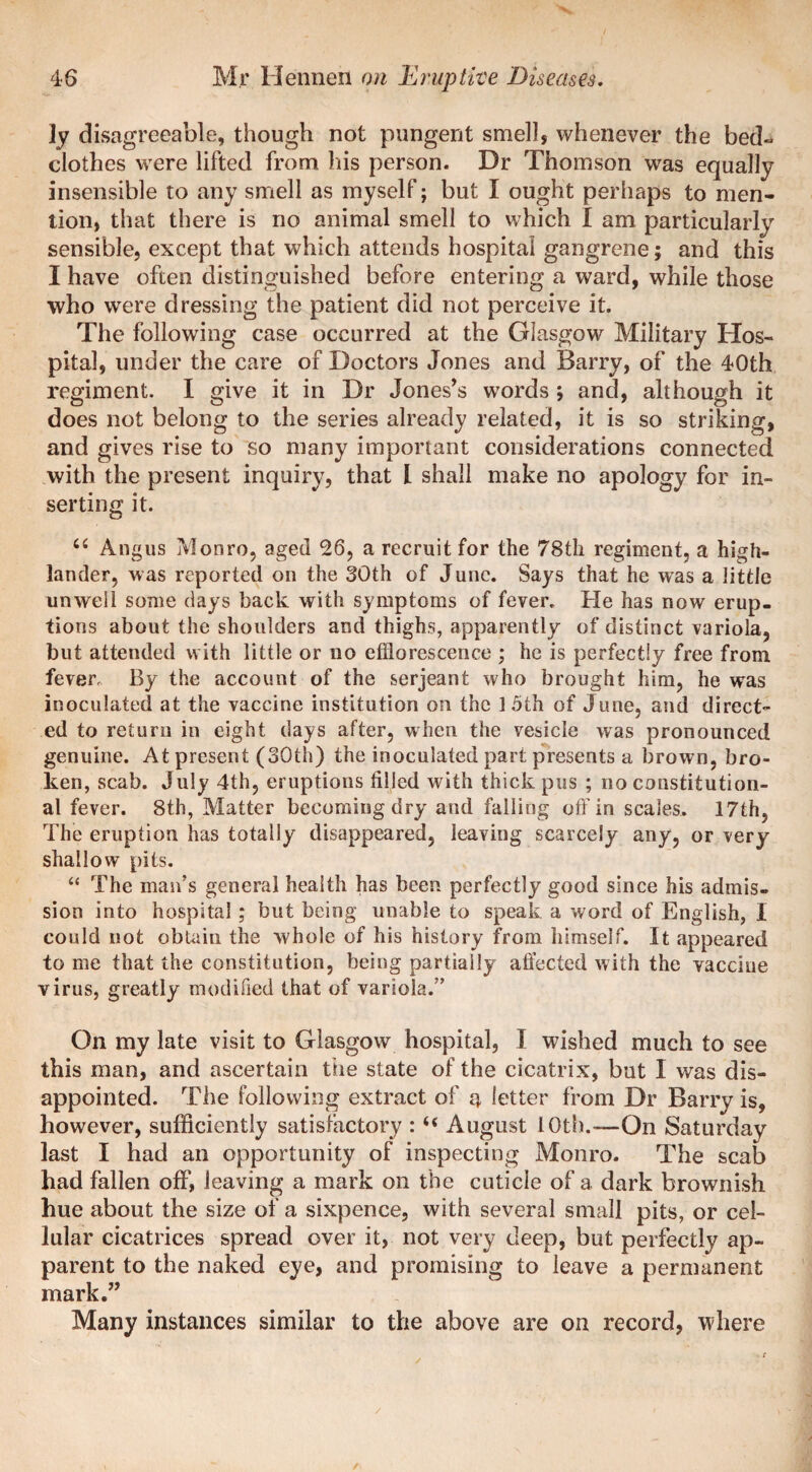 ly disagreeable, though not pungent smell, whenever the bed¬ clothes were lifted from his person. Dr Thomson was equally insensible to any smell as myself; but I ought perhaps to men¬ tion, that there is no animal smell to which I am particularly sensible, except that which attends hospital gangrene; and this I have often distinguished before entering a ward, while those who were dressing the patient did not perceive it. The following case occurred at the Glasgow Military Hos¬ pital, under the care of Doctors Jones and Barry, of the 40th regiment. I give it in Dr Jones’s words ; and, although it does not belong to the series already related, it is so striking, and gives rise to so many important considerations connected with the present inquiry, that l shall make no apology for in¬ serting it. fiC Angus Monro, aged 26, a recruit for the 78tli regiment, a high¬ lander, was reported on the 30th of June. Says that he was a little unwell some days back with symptoms of fever. He has now erup¬ tions about the shoulders and thighs, apparently of distinct variola, but attended with little or no efflorescence ; he is perfectly free from fever. By the account of the serjeant who brought him, he was inoculated at the vaccine institution on the ] 5th of June, and direct¬ ed to return in eight days after, when the vesicle was pronounced genuine. At present (30th) the inoculated part presents a brown, bro¬ ken, scab. July 4th, eruptions filled with thick pus ; no constitution¬ al fever. 8th, Matter becoming dry and falling off in scales. 17th, The eruption has totally disappeared, leaving scarcely any, or very shallow pits. “ The man’s general health has been perfectly good since his admis¬ sion into hospital; but being unable to speak a word of English, I could not obtain the whole of his history from himself. It appeared to me that the constitution, being partially affected with the vaccine virus, greatly modified that of variola.” On my late visit to Glasgow hospital, I wished much to see this man, and ascertain the state of the cicatrix, but I was dis¬ appointed. The following extract of 4 letter from Dr Barry is, however, sufficiently satisfactory : “ August 10th.-— On Saturday last I had an opportunity of inspecting Monro. The scab had fallen off, leaving a mark on the cuticle of a dark brownish hue about the size of a sixpence, with several small pits, or cel¬ lular cicatrices spread over it, not very deep, but perfectly ap¬ parent to the naked eye, and promising to leave a permanent mark.” Many instances similar to the above are on record, where