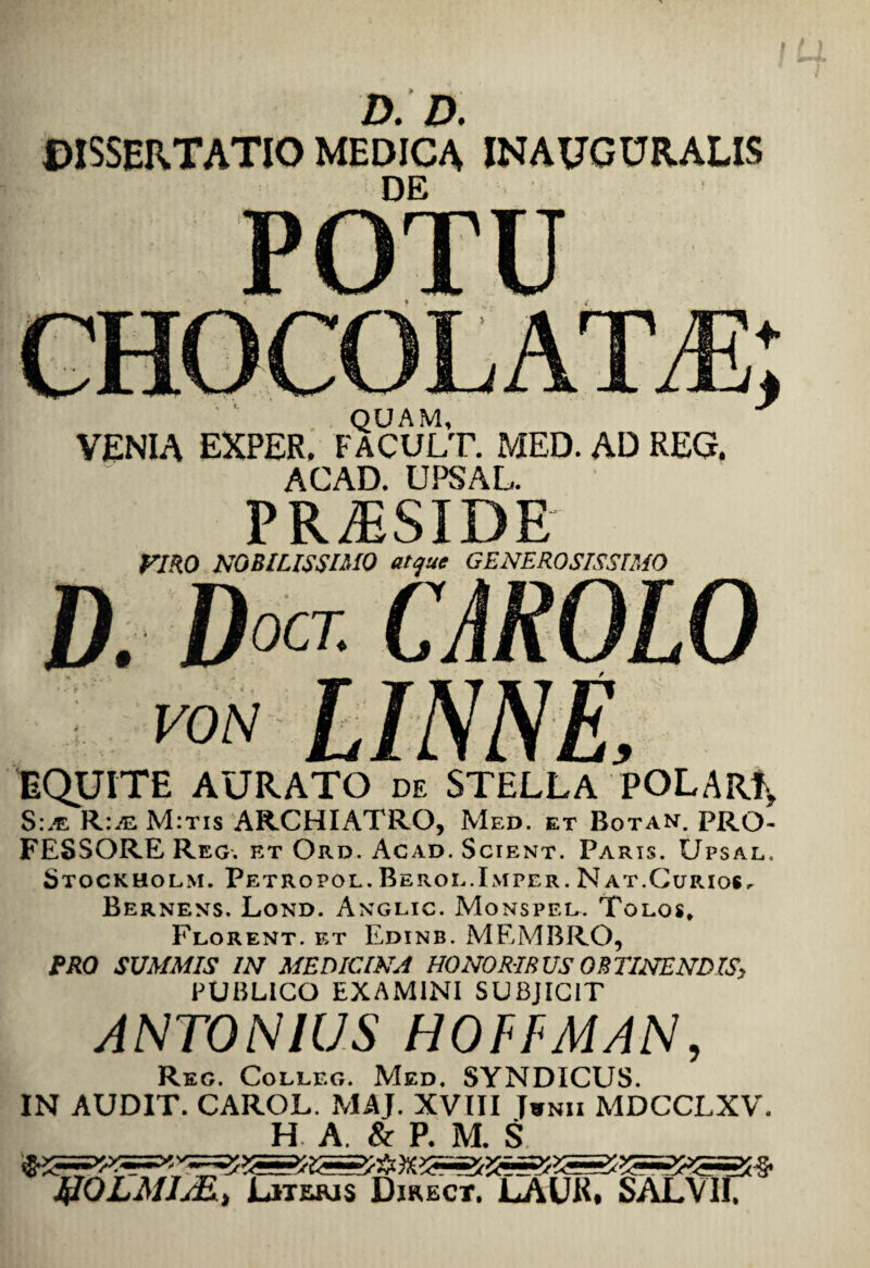 DISSERTATIO MEDICA INAUGURALIS POTU QUAM, VENIA EXPER. FACULT. MED. AD REG. ACAD. UPSAL. PRAESIDE VIRO NOBILISSIMO atque GENEROSISSIMO EQUITE AURATO de STELLA POLAR^ S:/e M:tis ARCHIATRO, Med. et Botan. PRO¬ FESSORE Reg. et Ord. Acad. Scient. Paris. Upsal. Stockholm. Petropol. Beroe.Imper. Nat.Curios. Bernens. Lond. Anglic. Monspel. Tolos, Florent. f>t Edinb. MEMBRO, PRO SUMMIS IN MEDICINA HONORIBUS OBTINENDIS^ PUBLICO EXAMINI SUBJICIT ANTONIUS HOFFMAN, Reg. Colleg. Med. SYNDICUS. IN AUDIT. CAROL. MAJ. XVIII Twnii MDCCLXV. H A. & P. M. S I&QLMIJ&) Literis Direct. LAUK. SALVII,