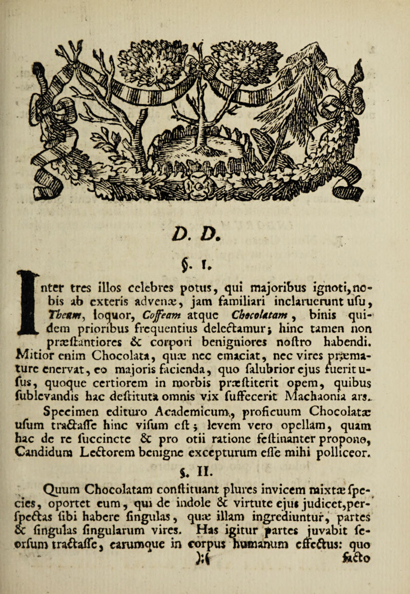 D. D. 15- f. nter tres Illos celebres potus, qui majoribus ignoti,no-» bis ab exteris advenas, jam familiari inclaruerunt ufu, Tbeum, loquor, Coffeam atque Cb&coUtam , binis qui¬ dem prioribus frequentius delectamur; hinc tamen non prreftantiorcs & corpori benigniores noftro habendi. Mitior enim Chocolata, qux nec emaciat, nec vires pr.iema¬ ture enervat, co majoris facienda, quo falubrior ejus fuerit u- fus, quoque certiorem in morbis prccftitcrit opem, quibus fublcvandis hac deftituta omnis vix fuffecerit Machaonia ars„ Specimen edituro Academicum,, proficuum Chocolata: ufum tra&aflc hinc vifum elt; levem vero opellam, quam hac de re fuccincte & pro otii ratione feftinanter propono, Candidum Lectorem benigne excepturum efTe mihi polliceor. $♦ II. Quum Chocolatam conflituant plurcs invicem naixt$fpc- cies, oportet cum, qui de indole &: virtute ejus judicet,per- fpeftas (ibi habere (ingulas, qu;e illam ingrediuntur, partes oc (ingulas (ingularum vires. Has igitur partes juvabit fe- orfum traftaffe, carumque in corpus humanum effeftus: quo fetto